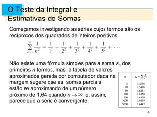4
O Teste da Integral e
Estimativas de Somas
Começamos investigando as séries cujos termos são os
recíprocos dos quadrados de inteiros positivos.
Não existe uma fórmula simples para a soma sn dos
primeiros n termos, mas a tabela de valores
aproximados gerada por computador dada na
margem sugere que as somas parciais
estão se aproximando de um número
próximo de 1,64 quando n e, assim,
parece que a série é convergente.
 