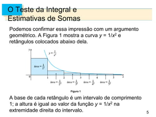 5
O Teste da Integral e
Estimativas de Somas
Podemos confirmar essa impressão com um argumento
geométrico. A Figura 1 mostra a curva y = 1/x2 e
retângulos colocados abaixo dela.
A base de cada retângulo é um intervalo de comprimento
1; a altura é igual ao valor da função y = 1/x2 na
extremidade direita do intervalo.
Figura 1
 
