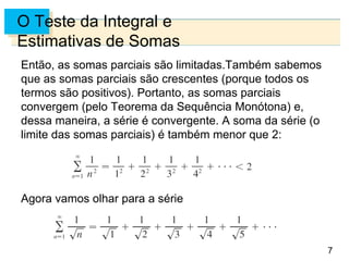 7
O Teste da Integral e
Estimativas de Somas
Então, as somas parciais são limitadas.Também sabemos
que as somas parciais são crescentes (porque todos os
termos são positivos). Portanto, as somas parciais
convergem (pelo Teorema da Sequência Monótona) e,
dessa maneira, a série é convergente. A soma da série (o
limite das somas parciais) é também menor que 2:
Agora vamos olhar para a série
 