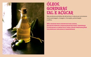 São produtos extraídos de alimentos in natura por processos
como prensagem, moagem, trituração, pulverização
e refino.
São usados nas cozinhas das casas,
em refeitórios e restaurantes para temperar
e cozinhar alimentos e para criar preparações
culinárias variadas e saborosas.
ÓLEOS,
GORDURAS
SAL E AÇÚCAR
 
