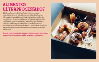 São formulações industriais feitas inteiramente ou
majoritariamente de substâncias extraídas de alimentos
(óleos, gorduras, açúcar, amido, proteínas), derivadas de
constituintes de alimentos (gorduras hidrogenadas, amido
modificado) ou sintetizadas em laboratório com base em
matérias orgânicas como petróleo e carvão (corantes,
aromatizantes, realçadores de sabor e vários tipos de aditivos
usados para dotar os produtos de propriedades sensoriais
(atraentes).
Biscoitos, sorvetes, balas e guloseimas em geral
e cereais açucarados são alguns exemplos.
ALIMENTOS
ULTRAPROCESSADOS
 