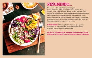 No seu dia a dia, escolha cereais integrais
(arroz, macarrão, pão), raízes (mandioca, batata-doce,
inhame, cará) e leguminosas (feijão, ervilha, lentilha) como
opções de carboidratos; peixe, carne vermelha e suína, frango,
ovos e leite como proteínas magras; gorduras boas como
azeite, óleo vegetal (milho, girassol, soja, canola), castanhas,
amendoim, nozes, amêndoas, abacate e açaí). Não poderiam
faltar as verduras, os legumes e as frutas!
IMPORTANTE: Alimentação é muito mais que apenas
a ingestão de nutrientes! Ela envolve fatores e valores
culturais, sociais, afetivos e sensoriais.
Então, o “COMER BEM” também deve respeitar os
hábitos, a cultura e as preferências de cada um!
RESUMINDO…
 