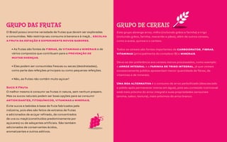 O Brasil possui enorme variedade de frutas que devem ser exploradas
e consumidas. Não restrinja seu consumo à banana e à maçã... escolha
a fruta da estação e experimente novos sabores.
• As frutas são fontes de fibras, de vitaminas e minerais e de
vários compostos que contribuem para a prevenção de
muitas doenças.
• Elas podem ser consumidas frescas ou secas (desidratadas),
como parte das refeições principais ou como pequenas refeições.
• Não, as frutas não contêm muito açúcar!
Suco X Fruta
O melhor mesmo é consumir as frutas in natura, sem nenhum preparo.
Mas os sucos naturais podem ser boas opções para se consumir
antioxidantes, fitoquímicos, vitaminas e minerais.
GRUPO DAS FRUTAS
Este grupo abrange arroz, milho (incluindo grãos e farinha) e trigo
(incluindo grãos, farinha, macarrão e pães), além de outros cereais,
como a aveia, quinoa e o centeio.
Todos os cereais são fontes importantes de carboidratos, fibras,
vitaminas (principalmente do complexo B) e minerais.
Deve-se dar preferência aos cereais menos processados, como exemplo
o arroz integral e a farinha de trigo integral, já que cereais
excessivamente polidos apresentam menor quantidade de fibras, de
vitaminas e de minerais.
Uma boa alternativa é o consumo de arroz parboilizado (descascado
e polido após permanecer imerso em água), pois seu conteúdo nutricional
está mais próximo do arroz integral e suas propriedades sensoriais
(aroma, sabor, textura), mais próximos do arroz branco.
GRUPO DE CEREAIS
Evite sucos e bebidas à base de fruta fabricados pela
indústria, pois eles são feitos de extratos de frutas
e adicionados de acúçar refinado, de concentrados
de uva ou maçã (constituídos predominamente por
açúcares) ou de adoçantes artificiais. São também
adicionados de conservantes ácidos,
aromatizantes e outros aditivos.
 