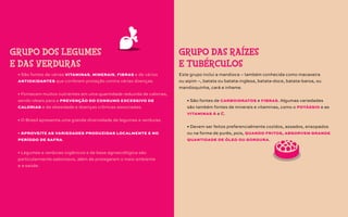 • São fontes de várias vitaminas, minerais, fibras e de vários
antioxidantes que conferem proteção contra várias doenças.
• Fornecem muitos nutrientes em uma quantidade reduzida de calorias,
sendo ideais para a prevenção do consumo excessivo de
calorias e da obesidade e doenças crônicas associadas.
• O Brasil apresenta uma grande diversidade de legumes e verduras.
• Aproveite as variedades produzidas localmente e no
período de safra.
• Legumes e verduras orgânicos e de base agroecológica são
particularmente saborosos, além de protegerem o meio ambiente
e a saúde.
GRUPO DOS LEGUMES
E DAS VERDURAS
Este grupo inclui a mandioca – também conhecida como macaxeira
ou aipim –, batata ou batata-inglesa, batata-doce, batata-baroa, ou
mandioquinha, cará e inhame.
• São fontes de carboidratos e fibras. Algumas variedades
são também fontes de minerais e vitaminas, como o potássio e as
vitaminas A e C.
• Devem ser feitos preferencialmente cozidos, assados, ensopados
ou na forma de purês, pois, quando fritos, absorvem grande
quantidade de óleo ou gordura.
GRUPO DAS RAÍZES
E TUBÉRCULOS
 