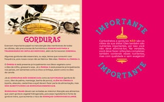 Exercem importante papel na manutenção das membranas de todas
as células, são precursoras de hormônios e essenciais para a
transmissão do impulso nervoso, além de fornecerem energia.
Algumas gorduras são essenciais, ou seja, temos que consumir com
frequência, pois nosso corpo não as fabrica. São elas: ômega 6 e ômega 3.
O ômega 6 está presente principalmente nos óleos vegetais como
o óleo de milho, girassol e soja. Já o ômega 3 está presente principalmente
nos peixes, em sementes como a chia e a linhaça, assim como no óleo
de canola.
Já as gorduras não essenciais como as saturadas (gordura do
coco, óleo de palma, manteiga, banha de porco), além do ômega 9
(azeite, abacate, castanhas e açaí) devem fazer parte da alimentação, mas
não substituindo as gorduras essenciais.
Gorduras trans devem ser evitadas ao máximo! Atenção aos alimentos
que usam gordura vegetal hidrogenada, pois esse ingrediente é fonte de
gordura trans, que aumenta o risco de doenças cardiovasculares.
GORDURAS Carboidratos e gorduras NÃO são os
vilões da sua dieta! Eles também são
nutrientes importantes, por isso você
não deve eliminá-los. Na verdade,
você deve fazer refeições completas
também contendo esses nutrientes,
mas com qualidade e sem exageros!
I
M
PORTANT
E
I
M
P O R T A N T
E
 