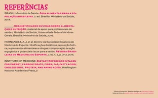 BRASIL. Ministério da Saúde. Guia alimentar para a po-
pulação brasileira. 2. ed. Brasília: Ministério da Saúde,
2014.
______. Desmistificando dúvidas sobre alimenta-
ção e nutrição: material de apoio para profissionais de
saúde / Ministério da Saúde, Universidade Federal de Minas
Gerais. Brasília: Ministério da Saúde, 2016.
HERNANDEZ, A. J. et al. Diretriz da Sociedade Brasileira de
Medicina do Esporte: Modificações dietéticas, reposição hídri-
ca, suplementos alimentares e drogas: comprovação de ação
ergogênica e potenciais riscos para a saúde. Revista Brasi-
leira de Medicina do Esporte, v. 15, n. 3, p. 3-12, 2015.
INSTITUTE OF MEDICINE. Dietary Reference Intakes
for energy, carbohydrate, fiber, fat, fatty acids,
cholesterol, protein, and amino acids. Washington:
National Academies Press, 2
REFERÊNCIAS
Todos os ícones por Baboon designs do the Noun Project,
todas as fotos do pexels.com, visualhunter.com e Unsplash.
 