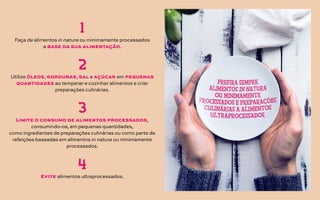 Faça de alimentos in natura ou minimamente processados
a base da sua alimentação.
1
2
3
4
Utilize óleos, gorduras, sal e açúcar em pequenas
quantidades ao temperar e cozinhar alimentos e criar
preparações culinárias.
Limite o consumo de alimentos processados,
consumindo-os, em pequenas quantidades,
como ingredientes de preparações culinárias ou como parte de
refeições baseadas em alimentos in natura ou minimamente
processados.
Evite alimentos ultraprocessados.
 