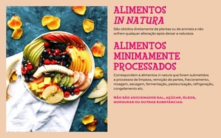 São obtidos diretamente de plantas ou de animais e não
sofrem qualquer alteração após deixar a natureza.
Correspondem a alimentos in natura que foram submetidos
a processos de limpeza, remoção de partes, fracionamento,
moagem, secagem, fermentação, pasteurização, refrigeração,
congelamento etc.
Não são adicionados sal, açúcar, óleos,
gorduras ou outras substâncias.
ALIMENTOS
IN NATURA
ALIMENTOS
MINIMAMENTE
PROCESSADOS
 