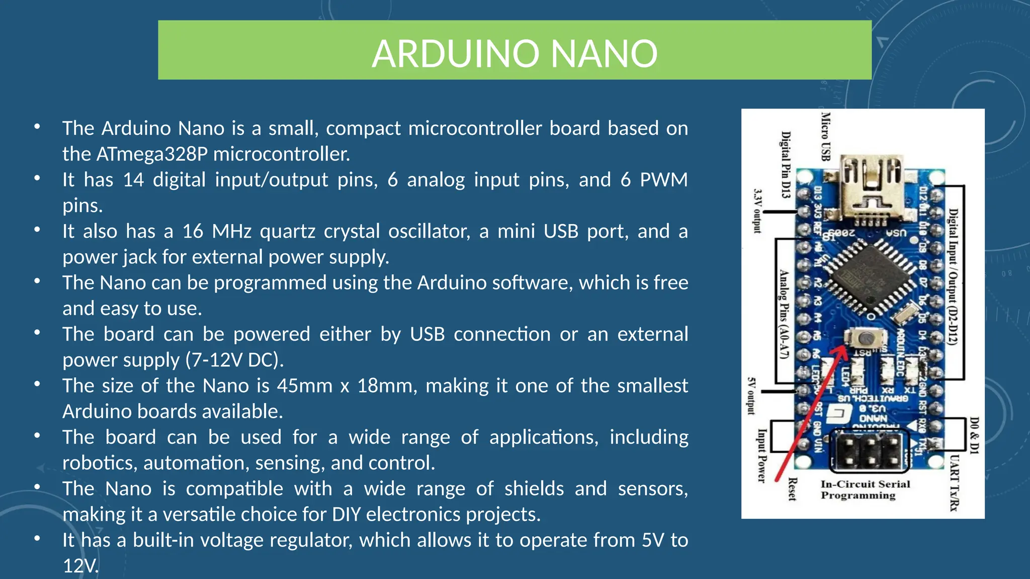 ARDUINO NANO
• The Arduino Nano is a small, compact microcontroller board based on
the ATmega328P microcontroller.
• It has 14 digital input/output pins, 6 analog input pins, and 6 PWM
pins.
• It also has a 16 MHz quartz crystal oscillator, a mini USB port, and a
power jack for external power supply.
• The Nano can be programmed using the Arduino software, which is free
and easy to use.
• The board can be powered either by USB connection or an external
power supply (7-12V DC).
• The size of the Nano is 45mm x 18mm, making it one of the smallest
Arduino boards available.
• The board can be used for a wide range of applications, including
robotics, automation, sensing, and control.
• The Nano is compatible with a wide range of shields and sensors,
making it a versatile choice for DIY electronics projects.
• It has a built-in voltage regulator, which allows it to operate from 5V to
12V.
 