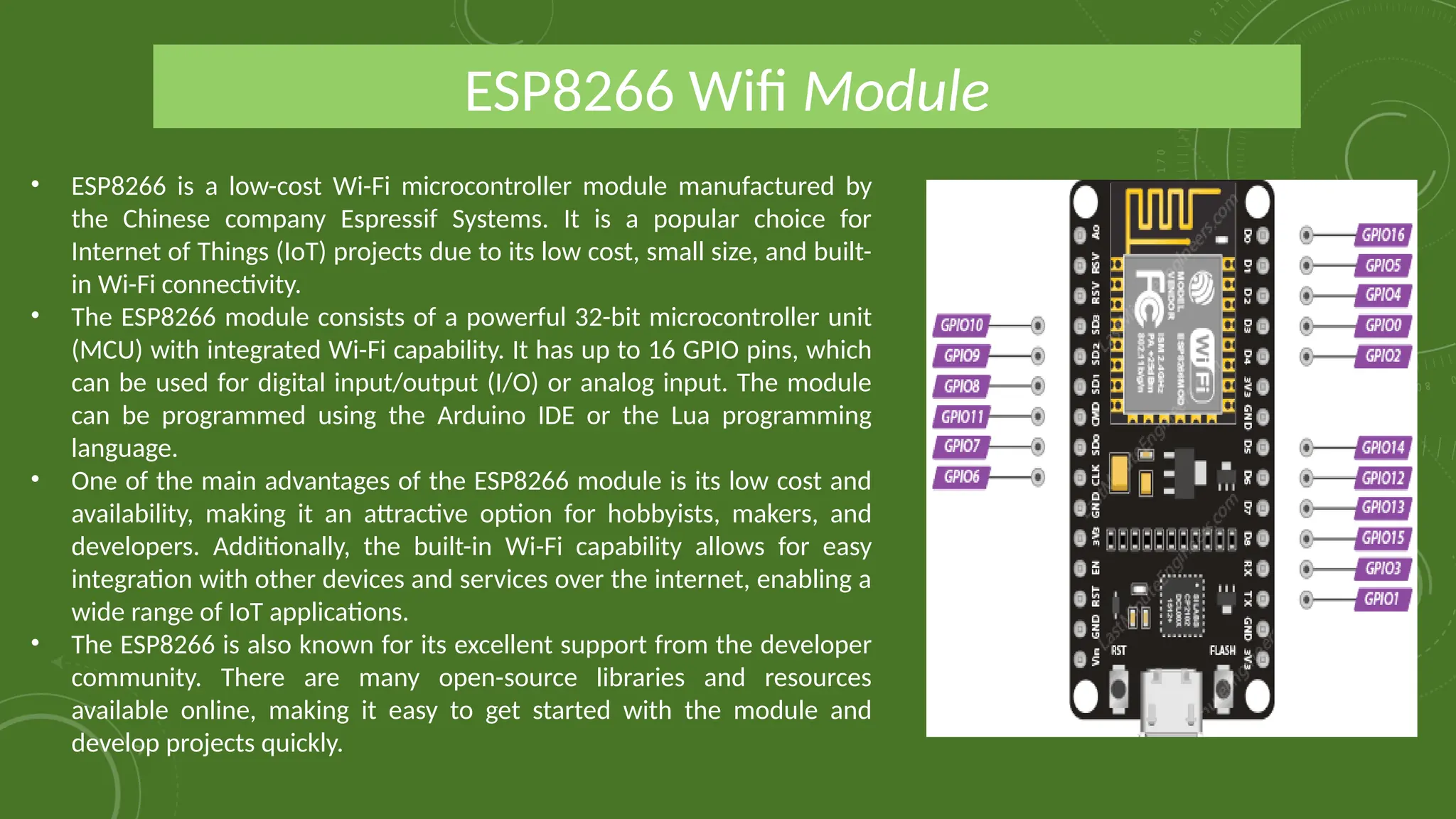 • ESP8266 is a low-cost Wi-Fi microcontroller module manufactured by
the Chinese company Espressif Systems. It is a popular choice for
Internet of Things (IoT) projects due to its low cost, small size, and built-
in Wi-Fi connectivity.
• The ESP8266 module consists of a powerful 32-bit microcontroller unit
(MCU) with integrated Wi-Fi capability. It has up to 16 GPIO pins, which
can be used for digital input/output (I/O) or analog input. The module
can be programmed using the Arduino IDE or the Lua programming
language.
• One of the main advantages of the ESP8266 module is its low cost and
availability, making it an attractive option for hobbyists, makers, and
developers. Additionally, the built-in Wi-Fi capability allows for easy
integration with other devices and services over the internet, enabling a
wide range of IoT applications.
• The ESP8266 is also known for its excellent support from the developer
community. There are many open-source libraries and resources
available online, making it easy to get started with the module and
develop projects quickly.
ESP8266 Wifi Module
 