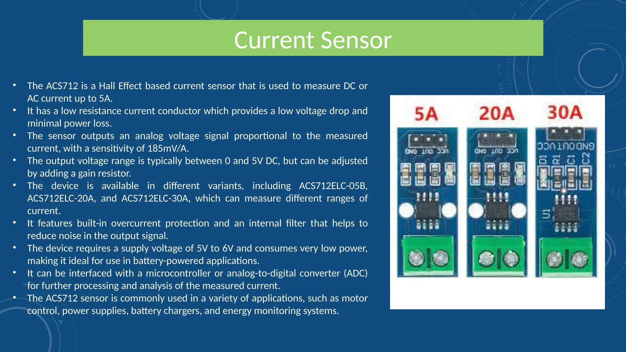 Current Sensor
• The ACS712 is a Hall Effect based current sensor that is used to measure DC or
AC current up to 5A.
• It has a low resistance current conductor which provides a low voltage drop and
minimal power loss.
• The sensor outputs an analog voltage signal proportional to the measured
current, with a sensitivity of 185mV/A.
• The output voltage range is typically between 0 and 5V DC, but can be adjusted
by adding a gain resistor.
• The device is available in different variants, including ACS712ELC-05B,
ACS712ELC-20A, and ACS712ELC-30A, which can measure different ranges of
current.
• It features built-in overcurrent protection and an internal filter that helps to
reduce noise in the output signal.
• The device requires a supply voltage of 5V to 6V and consumes very low power,
making it ideal for use in battery-powered applications.
• It can be interfaced with a microcontroller or analog-to-digital converter (ADC)
for further processing and analysis of the measured current.
• The ACS712 sensor is commonly used in a variety of applications, such as motor
control, power supplies, battery chargers, and energy monitoring systems.
 