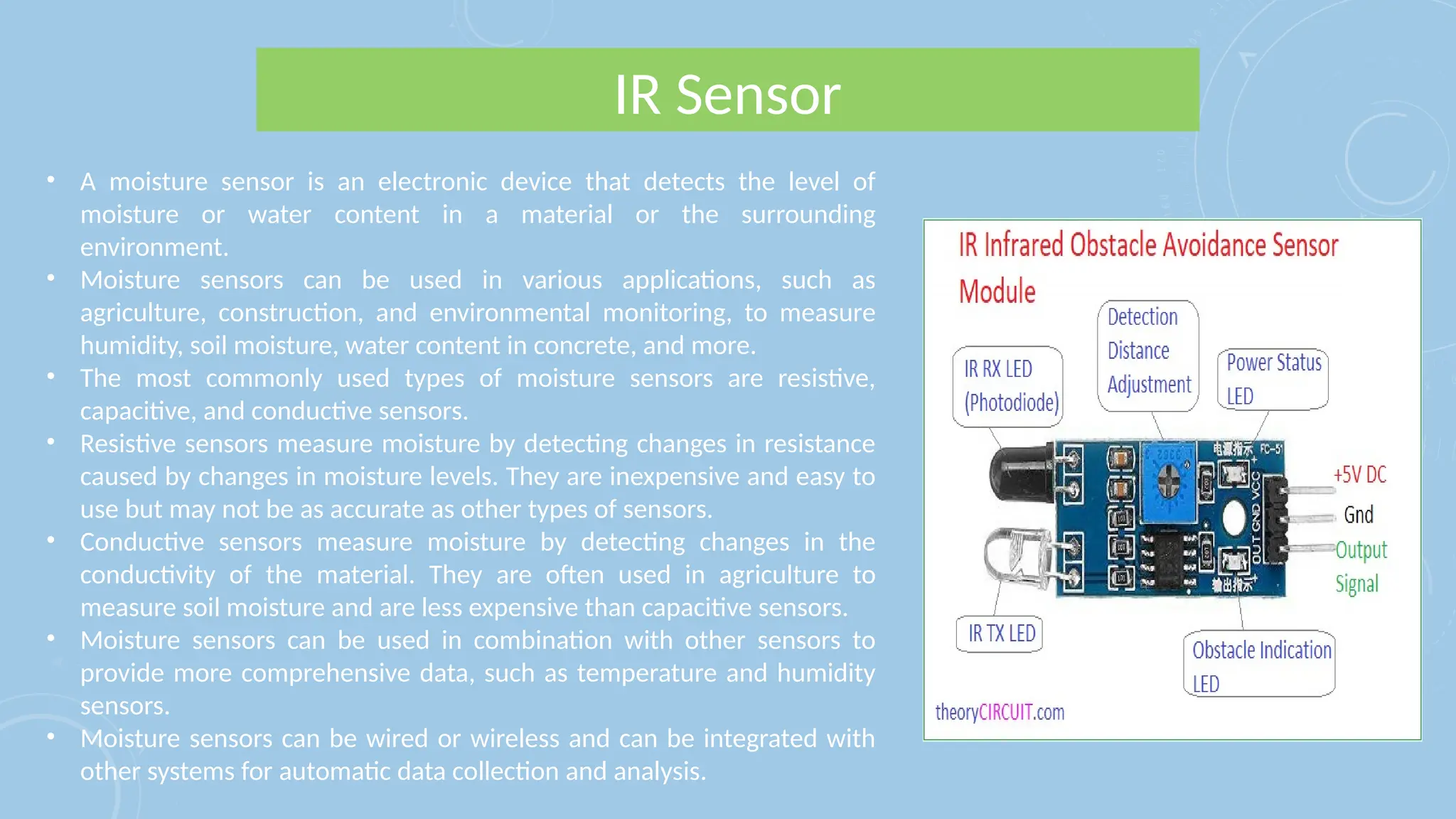 IR Sensor
• A moisture sensor is an electronic device that detects the level of
moisture or water content in a material or the surrounding
environment.
• Moisture sensors can be used in various applications, such as
agriculture, construction, and environmental monitoring, to measure
humidity, soil moisture, water content in concrete, and more.
• The most commonly used types of moisture sensors are resistive,
capacitive, and conductive sensors.
• Resistive sensors measure moisture by detecting changes in resistance
caused by changes in moisture levels. They are inexpensive and easy to
use but may not be as accurate as other types of sensors.
• Conductive sensors measure moisture by detecting changes in the
conductivity of the material. They are often used in agriculture to
measure soil moisture and are less expensive than capacitive sensors.
• Moisture sensors can be used in combination with other sensors to
provide more comprehensive data, such as temperature and humidity
sensors.
• Moisture sensors can be wired or wireless and can be integrated with
other systems for automatic data collection and analysis.
 