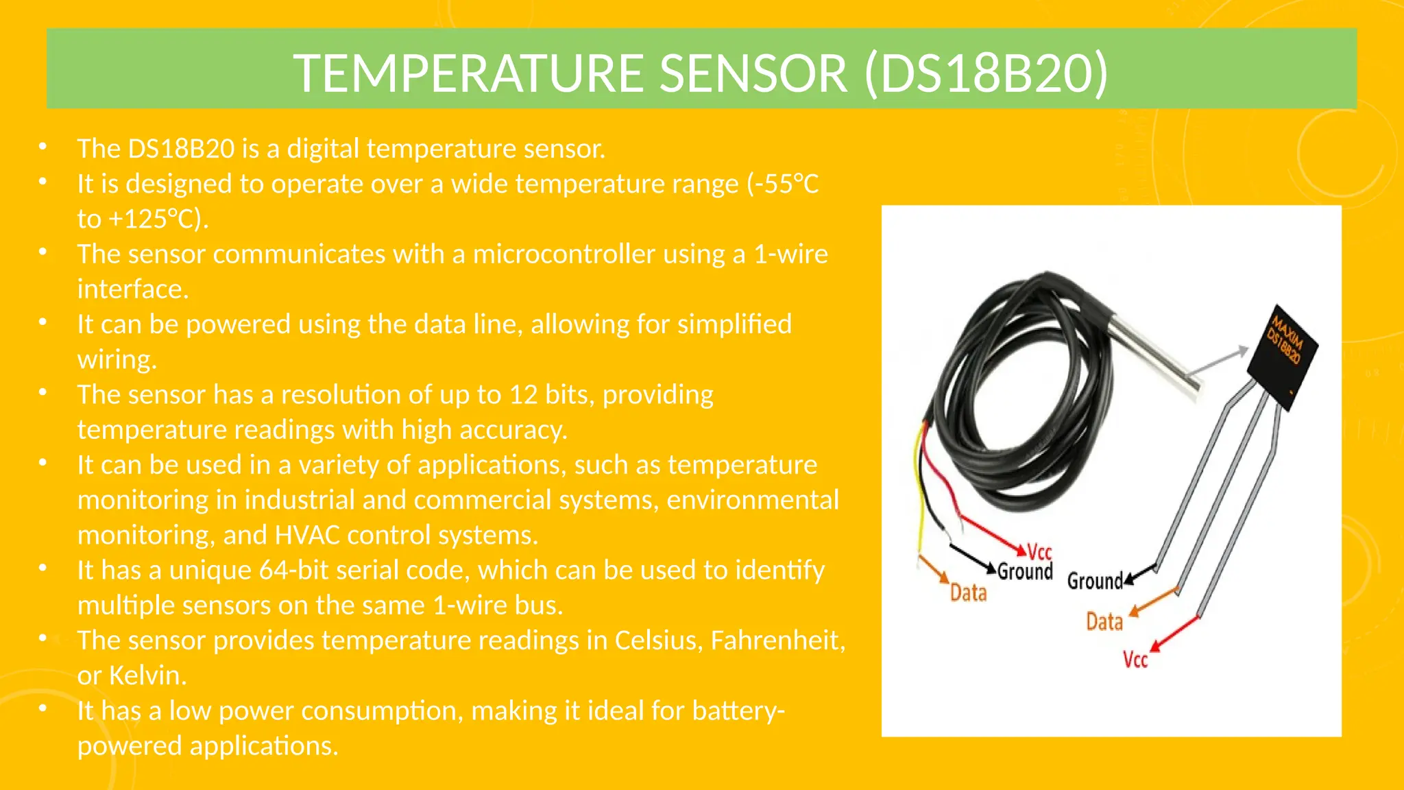 • The DS18B20 is a digital temperature sensor.
• It is designed to operate over a wide temperature range (-55°C
to +125°C).
• The sensor communicates with a microcontroller using a 1-wire
interface.
• It can be powered using the data line, allowing for simplified
wiring.
• The sensor has a resolution of up to 12 bits, providing
temperature readings with high accuracy.
• It can be used in a variety of applications, such as temperature
monitoring in industrial and commercial systems, environmental
monitoring, and HVAC control systems.
• It has a unique 64-bit serial code, which can be used to identify
multiple sensors on the same 1-wire bus.
• The sensor provides temperature readings in Celsius, Fahrenheit,
or Kelvin.
• It has a low power consumption, making it ideal for battery-
powered applications.
TEMPERATURE SENSOR (DS18B20)
 