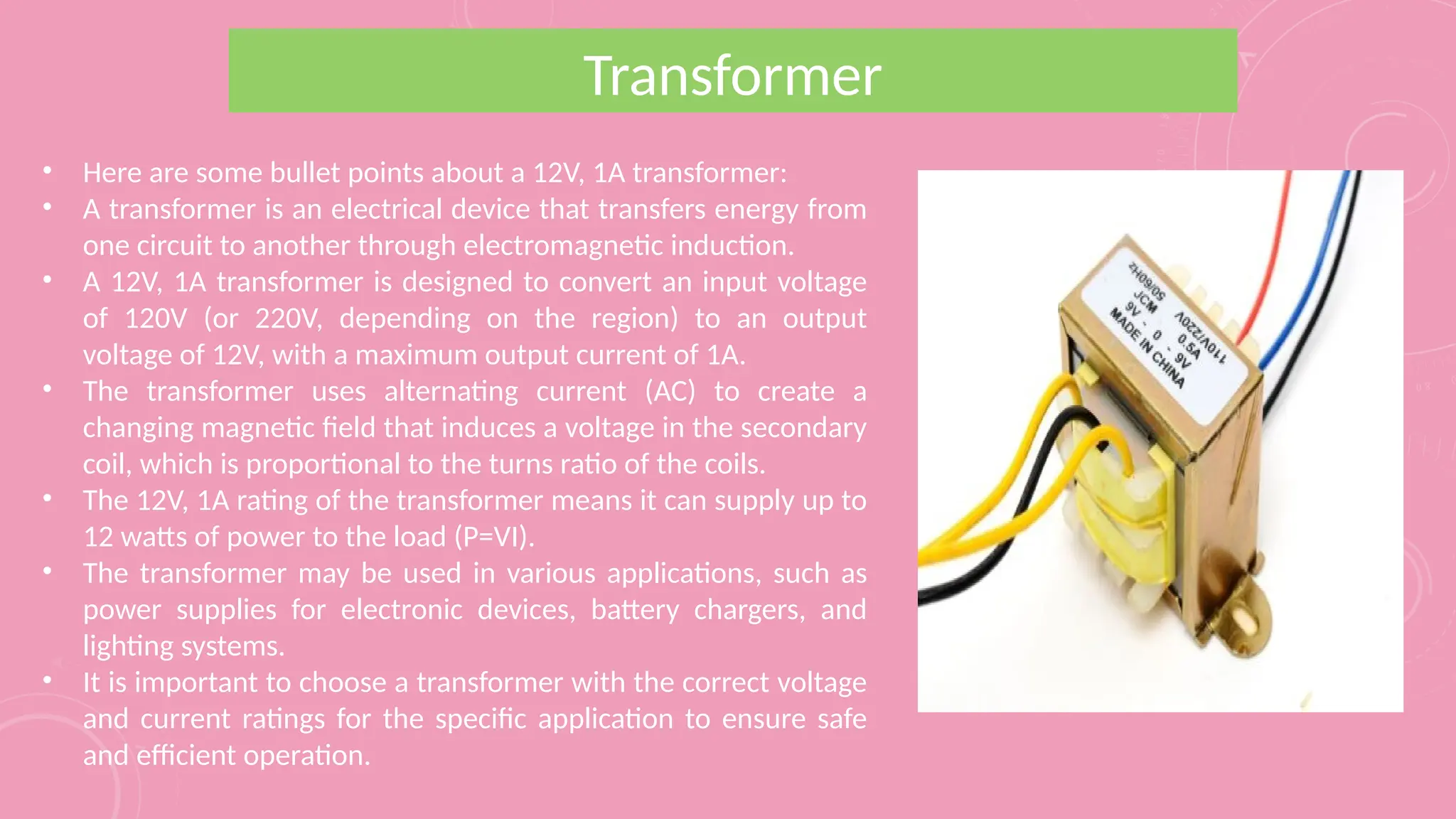 Transformer
• Here are some bullet points about a 12V, 1A transformer:
• A transformer is an electrical device that transfers energy from
one circuit to another through electromagnetic induction.
• A 12V, 1A transformer is designed to convert an input voltage
of 120V (or 220V, depending on the region) to an output
voltage of 12V, with a maximum output current of 1A.
• The transformer uses alternating current (AC) to create a
changing magnetic field that induces a voltage in the secondary
coil, which is proportional to the turns ratio of the coils.
• The 12V, 1A rating of the transformer means it can supply up to
12 watts of power to the load (P=VI).
• The transformer may be used in various applications, such as
power supplies for electronic devices, battery chargers, and
lighting systems.
• It is important to choose a transformer with the correct voltage
and current ratings for the specific application to ensure safe
and efficient operation.
 