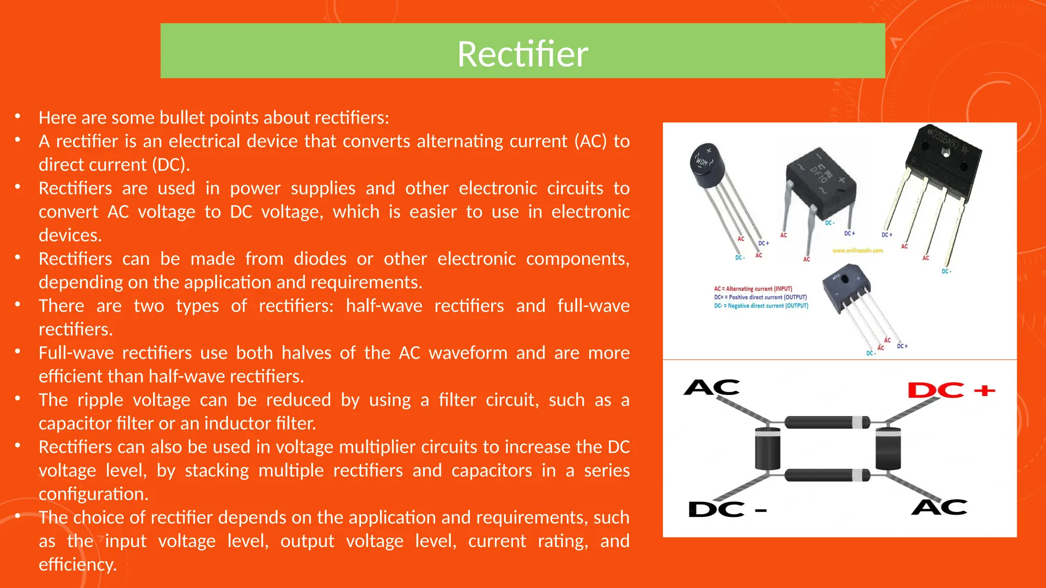 Rectifier
• Here are some bullet points about rectifiers:
• A rectifier is an electrical device that converts alternating current (AC) to
direct current (DC).
• Rectifiers are used in power supplies and other electronic circuits to
convert AC voltage to DC voltage, which is easier to use in electronic
devices.
• Rectifiers can be made from diodes or other electronic components,
depending on the application and requirements.
• There are two types of rectifiers: half-wave rectifiers and full-wave
rectifiers.
• Full-wave rectifiers use both halves of the AC waveform and are more
efficient than half-wave rectifiers.
• The ripple voltage can be reduced by using a filter circuit, such as a
capacitor filter or an inductor filter.
• Rectifiers can also be used in voltage multiplier circuits to increase the DC
voltage level, by stacking multiple rectifiers and capacitors in a series
configuration.
• The choice of rectifier depends on the application and requirements, such
as the input voltage level, output voltage level, current rating, and
efficiency.
 