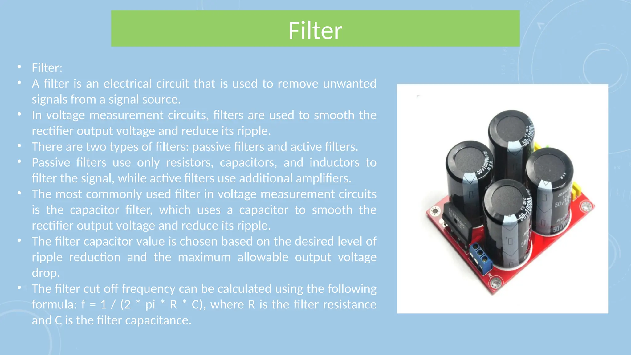 Filter
• Filter:
• A filter is an electrical circuit that is used to remove unwanted
signals from a signal source.
• In voltage measurement circuits, filters are used to smooth the
rectifier output voltage and reduce its ripple.
• There are two types of filters: passive filters and active filters.
• Passive filters use only resistors, capacitors, and inductors to
filter the signal, while active filters use additional amplifiers.
• The most commonly used filter in voltage measurement circuits
is the capacitor filter, which uses a capacitor to smooth the
rectifier output voltage and reduce its ripple.
• The filter capacitor value is chosen based on the desired level of
ripple reduction and the maximum allowable output voltage
drop.
• The filter cut off frequency can be calculated using the following
formula: f = 1 / (2 * pi * R * C), where R is the filter resistance
and C is the filter capacitance.
 
