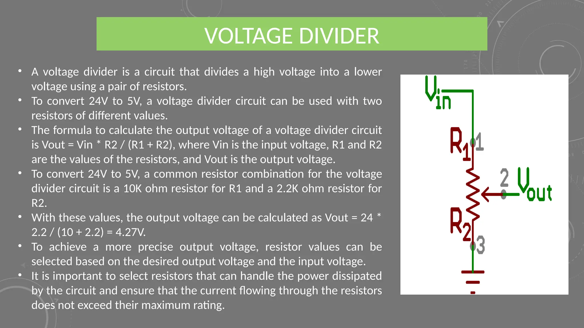 • A voltage divider is a circuit that divides a high voltage into a lower
voltage using a pair of resistors.
• To convert 24V to 5V, a voltage divider circuit can be used with two
resistors of different values.
• The formula to calculate the output voltage of a voltage divider circuit
is Vout = Vin * R2 / (R1 + R2), where Vin is the input voltage, R1 and R2
are the values of the resistors, and Vout is the output voltage.
• To convert 24V to 5V, a common resistor combination for the voltage
divider circuit is a 10K ohm resistor for R1 and a 2.2K ohm resistor for
R2.
• With these values, the output voltage can be calculated as Vout = 24 *
2.2 / (10 + 2.2) = 4.27V.
• To achieve a more precise output voltage, resistor values can be
selected based on the desired output voltage and the input voltage.
• It is important to select resistors that can handle the power dissipated
by the circuit and ensure that the current flowing through the resistors
does not exceed their maximum rating.
VOLTAGE DIVIDER
 