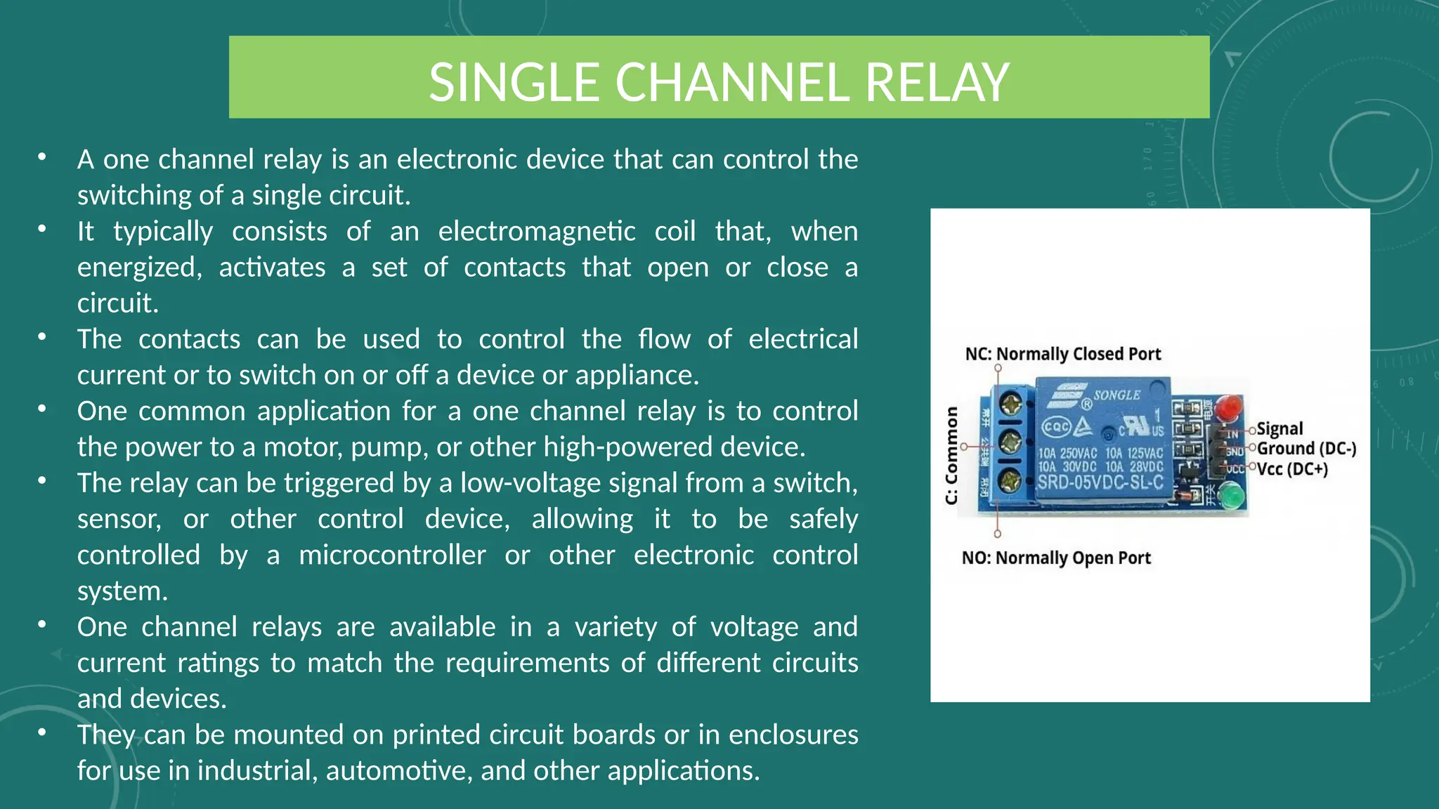 SINGLE CHANNEL RELAY
• A one channel relay is an electronic device that can control the
switching of a single circuit.
• It typically consists of an electromagnetic coil that, when
energized, activates a set of contacts that open or close a
circuit.
• The contacts can be used to control the flow of electrical
current or to switch on or off a device or appliance.
• One common application for a one channel relay is to control
the power to a motor, pump, or other high-powered device.
• The relay can be triggered by a low-voltage signal from a switch,
sensor, or other control device, allowing it to be safely
controlled by a microcontroller or other electronic control
system.
• One channel relays are available in a variety of voltage and
current ratings to match the requirements of different circuits
and devices.
• They can be mounted on printed circuit boards or in enclosures
for use in industrial, automotive, and other applications.
 