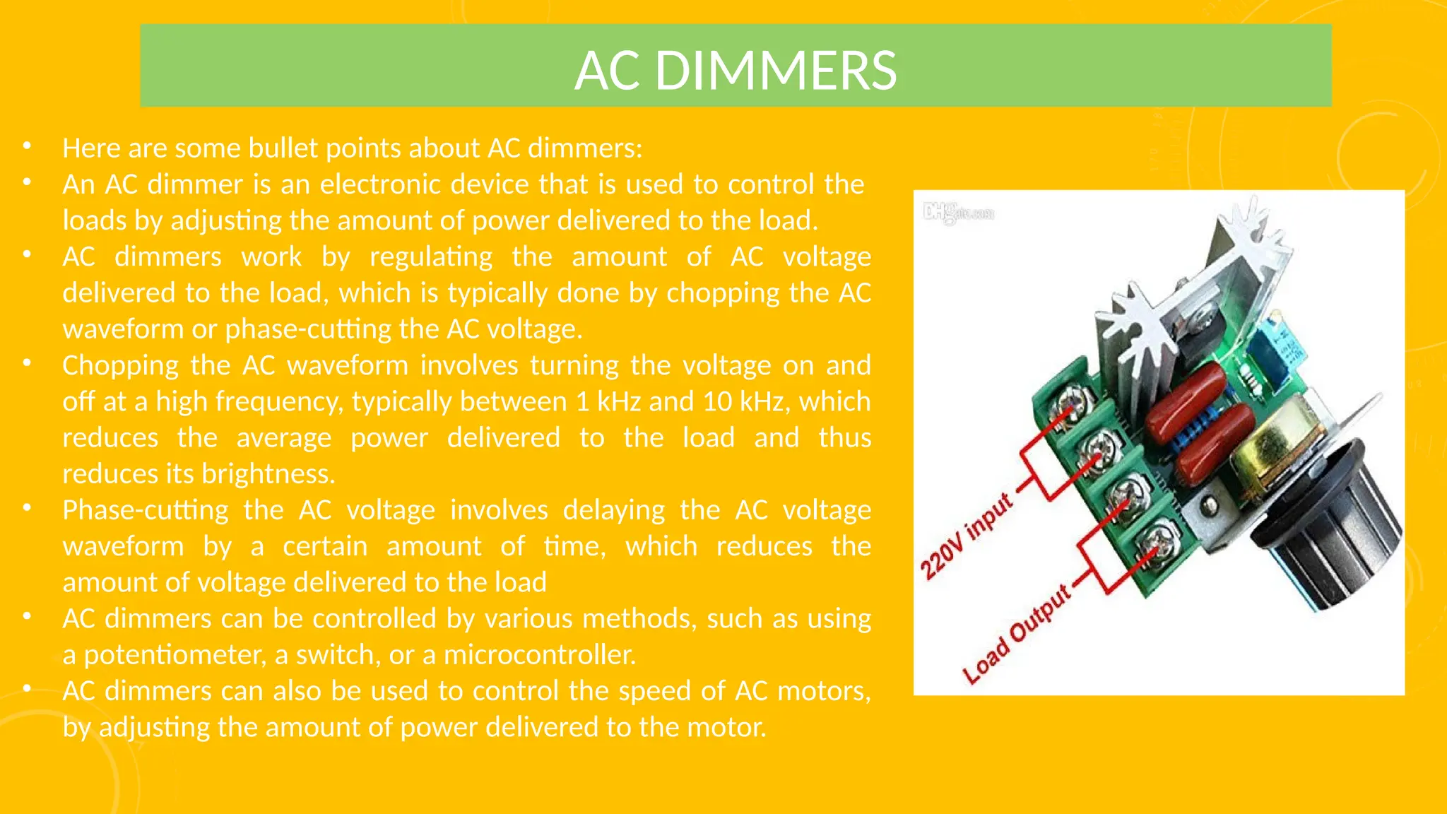 • Here are some bullet points about AC dimmers:
• An AC dimmer is an electronic device that is used to control the
loads by adjusting the amount of power delivered to the load.
• AC dimmers work by regulating the amount of AC voltage
delivered to the load, which is typically done by chopping the AC
waveform or phase-cutting the AC voltage.
• Chopping the AC waveform involves turning the voltage on and
off at a high frequency, typically between 1 kHz and 10 kHz, which
reduces the average power delivered to the load and thus
reduces its brightness.
• Phase-cutting the AC voltage involves delaying the AC voltage
waveform by a certain amount of time, which reduces the
amount of voltage delivered to the load
• AC dimmers can be controlled by various methods, such as using
a potentiometer, a switch, or a microcontroller.
• AC dimmers can also be used to control the speed of AC motors,
by adjusting the amount of power delivered to the motor.
AC DIMMERS
 