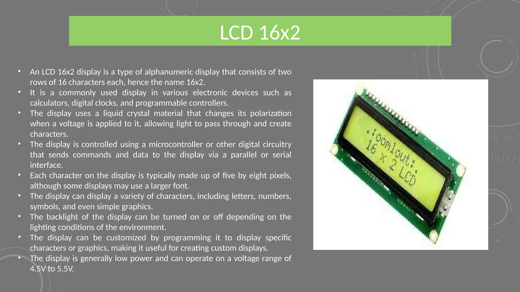 LCD 16x2
• An LCD 16x2 display is a type of alphanumeric display that consists of two
rows of 16 characters each, hence the name 16x2.
• It is a commonly used display in various electronic devices such as
calculators, digital clocks, and programmable controllers.
• The display uses a liquid crystal material that changes its polarization
when a voltage is applied to it, allowing light to pass through and create
characters.
• The display is controlled using a microcontroller or other digital circuitry
that sends commands and data to the display via a parallel or serial
interface.
• Each character on the display is typically made up of five by eight pixels,
although some displays may use a larger font.
• The display can display a variety of characters, including letters, numbers,
symbols, and even simple graphics.
• The backlight of the display can be turned on or off depending on the
lighting conditions of the environment.
• The display can be customized by programming it to display specific
characters or graphics, making it useful for creating custom displays.
• The display is generally low power and can operate on a voltage range of
4.5V to 5.5V.
 
