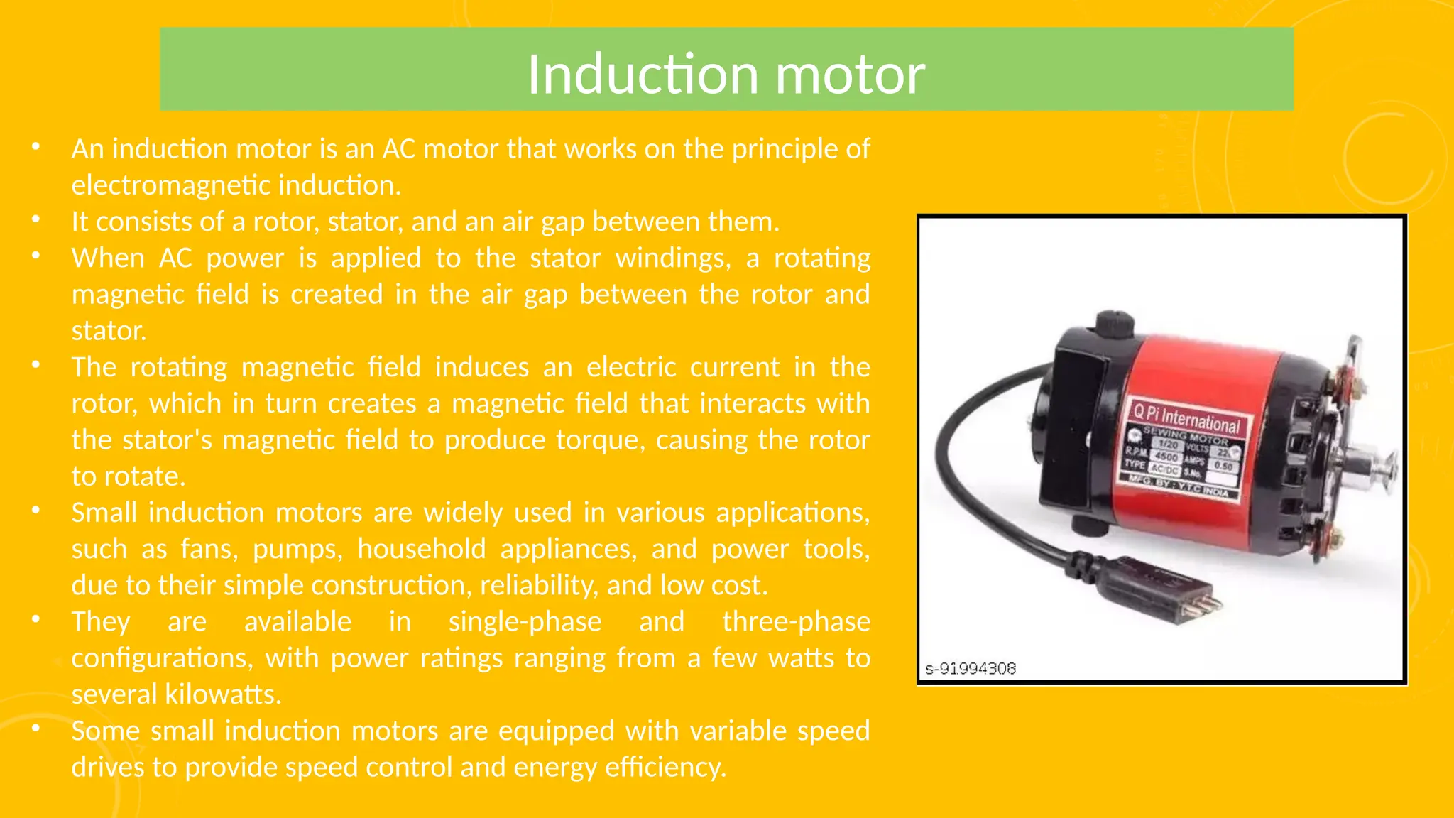 • An induction motor is an AC motor that works on the principle of
electromagnetic induction.
• It consists of a rotor, stator, and an air gap between them.
• When AC power is applied to the stator windings, a rotating
magnetic field is created in the air gap between the rotor and
stator.
• The rotating magnetic field induces an electric current in the
rotor, which in turn creates a magnetic field that interacts with
the stator's magnetic field to produce torque, causing the rotor
to rotate.
• Small induction motors are widely used in various applications,
such as fans, pumps, household appliances, and power tools,
due to their simple construction, reliability, and low cost.
• They are available in single-phase and three-phase
configurations, with power ratings ranging from a few watts to
several kilowatts.
• Some small induction motors are equipped with variable speed
drives to provide speed control and energy efficiency.
Induction motor
 