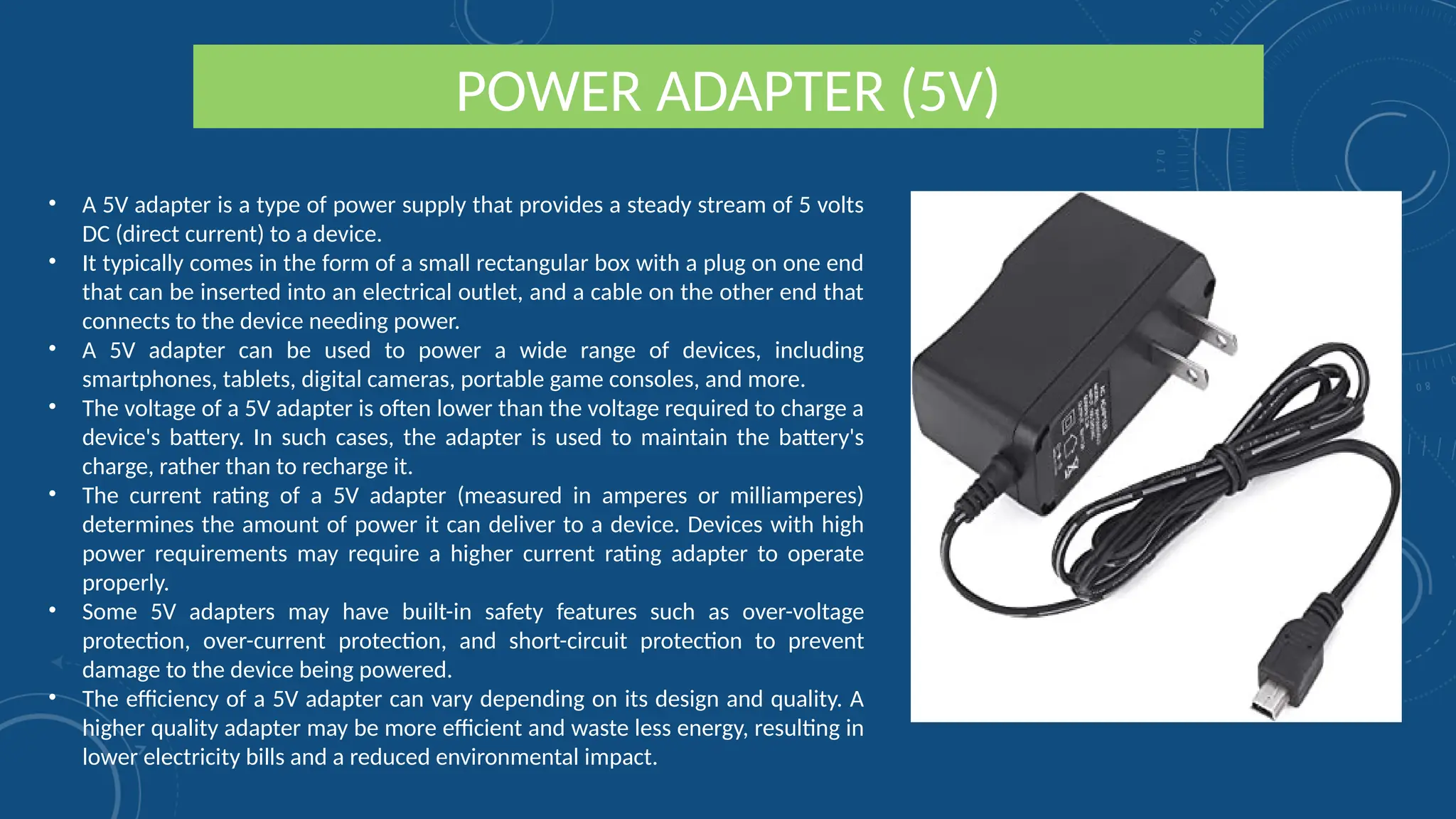 POWER ADAPTER (5V)
• A 5V adapter is a type of power supply that provides a steady stream of 5 volts
DC (direct current) to a device.
• It typically comes in the form of a small rectangular box with a plug on one end
that can be inserted into an electrical outlet, and a cable on the other end that
connects to the device needing power.
• A 5V adapter can be used to power a wide range of devices, including
smartphones, tablets, digital cameras, portable game consoles, and more.
• The voltage of a 5V adapter is often lower than the voltage required to charge a
device's battery. In such cases, the adapter is used to maintain the battery's
charge, rather than to recharge it.
• The current rating of a 5V adapter (measured in amperes or milliamperes)
determines the amount of power it can deliver to a device. Devices with high
power requirements may require a higher current rating adapter to operate
properly.
• Some 5V adapters may have built-in safety features such as over-voltage
protection, over-current protection, and short-circuit protection to prevent
damage to the device being powered.
• The efficiency of a 5V adapter can vary depending on its design and quality. A
higher quality adapter may be more efficient and waste less energy, resulting in
lower electricity bills and a reduced environmental impact.
 