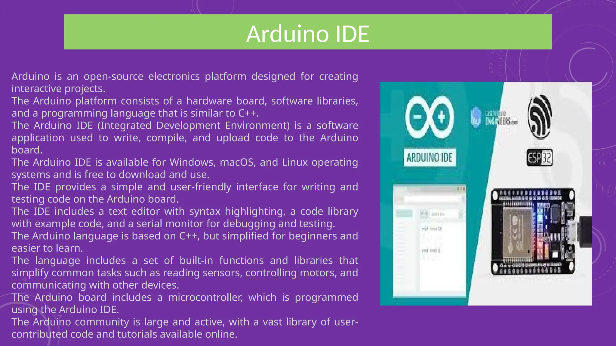 Arduino IDE
Arduino is an open-source electronics platform designed for creating
interactive projects.
The Arduino platform consists of a hardware board, software libraries,
and a programming language that is similar to C++.
The Arduino IDE (Integrated Development Environment) is a software
application used to write, compile, and upload code to the Arduino
board.
The Arduino IDE is available for Windows, macOS, and Linux operating
systems and is free to download and use.
The IDE provides a simple and user-friendly interface for writing and
testing code on the Arduino board.
The IDE includes a text editor with syntax highlighting, a code library
with example code, and a serial monitor for debugging and testing.
The Arduino language is based on C++, but simplified for beginners and
easier to learn.
The language includes a set of built-in functions and libraries that
simplify common tasks such as reading sensors, controlling motors, and
communicating with other devices.
The Arduino board includes a microcontroller, which is programmed
using the Arduino IDE.
The Arduino community is large and active, with a vast library of user-
contributed code and tutorials available online.
 