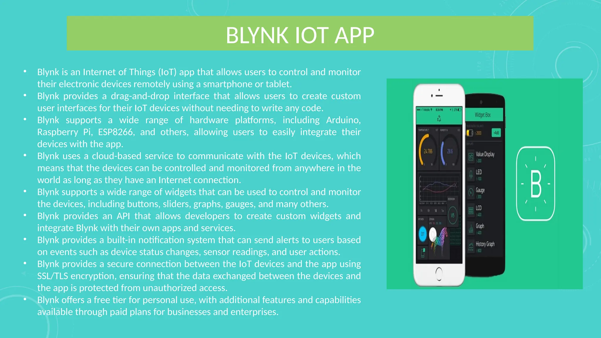 BLYNK IOT APP
• Blynk is an Internet of Things (IoT) app that allows users to control and monitor
their electronic devices remotely using a smartphone or tablet.
• Blynk provides a drag-and-drop interface that allows users to create custom
user interfaces for their IoT devices without needing to write any code.
• Blynk supports a wide range of hardware platforms, including Arduino,
Raspberry Pi, ESP8266, and others, allowing users to easily integrate their
devices with the app.
• Blynk uses a cloud-based service to communicate with the IoT devices, which
means that the devices can be controlled and monitored from anywhere in the
world as long as they have an Internet connection.
• Blynk supports a wide range of widgets that can be used to control and monitor
the devices, including buttons, sliders, graphs, gauges, and many others.
• Blynk provides an API that allows developers to create custom widgets and
integrate Blynk with their own apps and services.
• Blynk provides a built-in notification system that can send alerts to users based
on events such as device status changes, sensor readings, and user actions.
• Blynk provides a secure connection between the IoT devices and the app using
SSL/TLS encryption, ensuring that the data exchanged between the devices and
the app is protected from unauthorized access.
• Blynk offers a free tier for personal use, with additional features and capabilities
available through paid plans for businesses and enterprises.
 