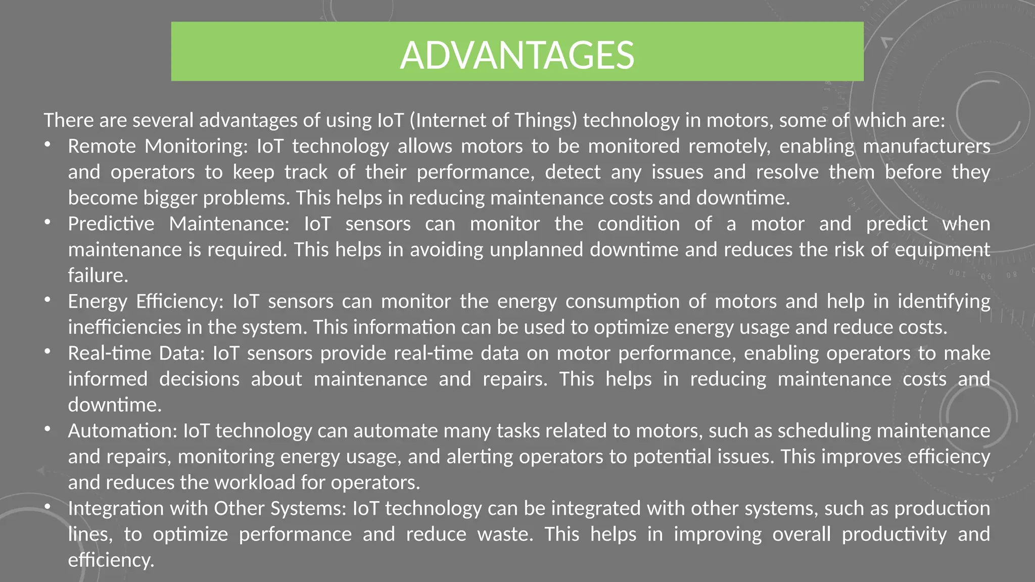 There are several advantages of using IoT (Internet of Things) technology in motors, some of which are:
• Remote Monitoring: IoT technology allows motors to be monitored remotely, enabling manufacturers
and operators to keep track of their performance, detect any issues and resolve them before they
become bigger problems. This helps in reducing maintenance costs and downtime.
• Predictive Maintenance: IoT sensors can monitor the condition of a motor and predict when
maintenance is required. This helps in avoiding unplanned downtime and reduces the risk of equipment
failure.
• Energy Efficiency: IoT sensors can monitor the energy consumption of motors and help in identifying
inefficiencies in the system. This information can be used to optimize energy usage and reduce costs.
• Real-time Data: IoT sensors provide real-time data on motor performance, enabling operators to make
informed decisions about maintenance and repairs. This helps in reducing maintenance costs and
downtime.
• Automation: IoT technology can automate many tasks related to motors, such as scheduling maintenance
and repairs, monitoring energy usage, and alerting operators to potential issues. This improves efficiency
and reduces the workload for operators.
• Integration with Other Systems: IoT technology can be integrated with other systems, such as production
lines, to optimize performance and reduce waste. This helps in improving overall productivity and
efficiency.
ADVANTAGES
 