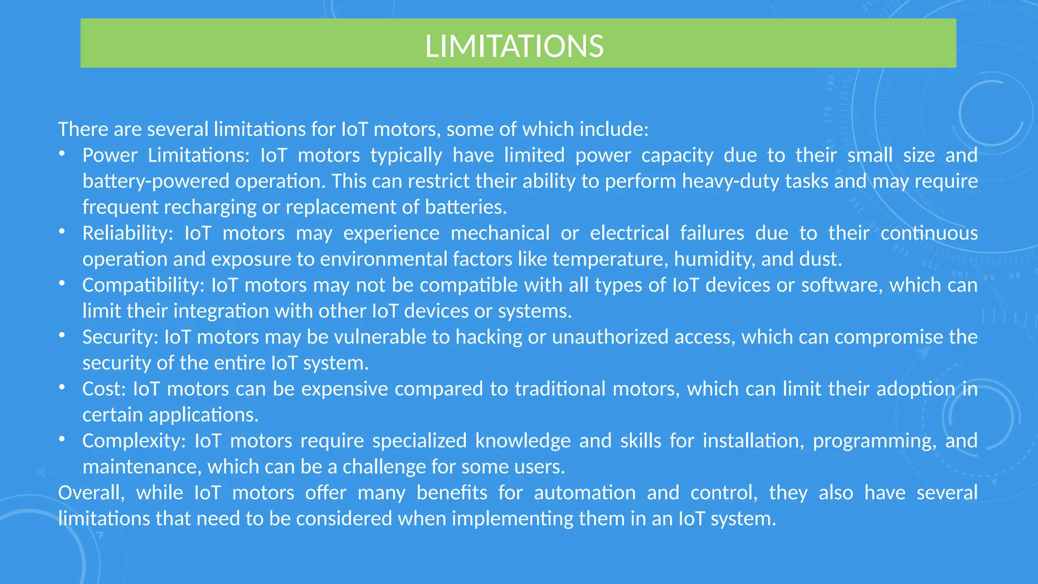 LIMITATIONS
There are several limitations for IoT motors, some of which include:
• Power Limitations: IoT motors typically have limited power capacity due to their small size and
battery-powered operation. This can restrict their ability to perform heavy-duty tasks and may require
frequent recharging or replacement of batteries.
• Reliability: IoT motors may experience mechanical or electrical failures due to their continuous
operation and exposure to environmental factors like temperature, humidity, and dust.
• Compatibility: IoT motors may not be compatible with all types of IoT devices or software, which can
limit their integration with other IoT devices or systems.
• Security: IoT motors may be vulnerable to hacking or unauthorized access, which can compromise the
security of the entire IoT system.
• Cost: IoT motors can be expensive compared to traditional motors, which can limit their adoption in
certain applications.
• Complexity: IoT motors require specialized knowledge and skills for installation, programming, and
maintenance, which can be a challenge for some users.
Overall, while IoT motors offer many benefits for automation and control, they also have several
limitations that need to be considered when implementing them in an IoT system.
 
