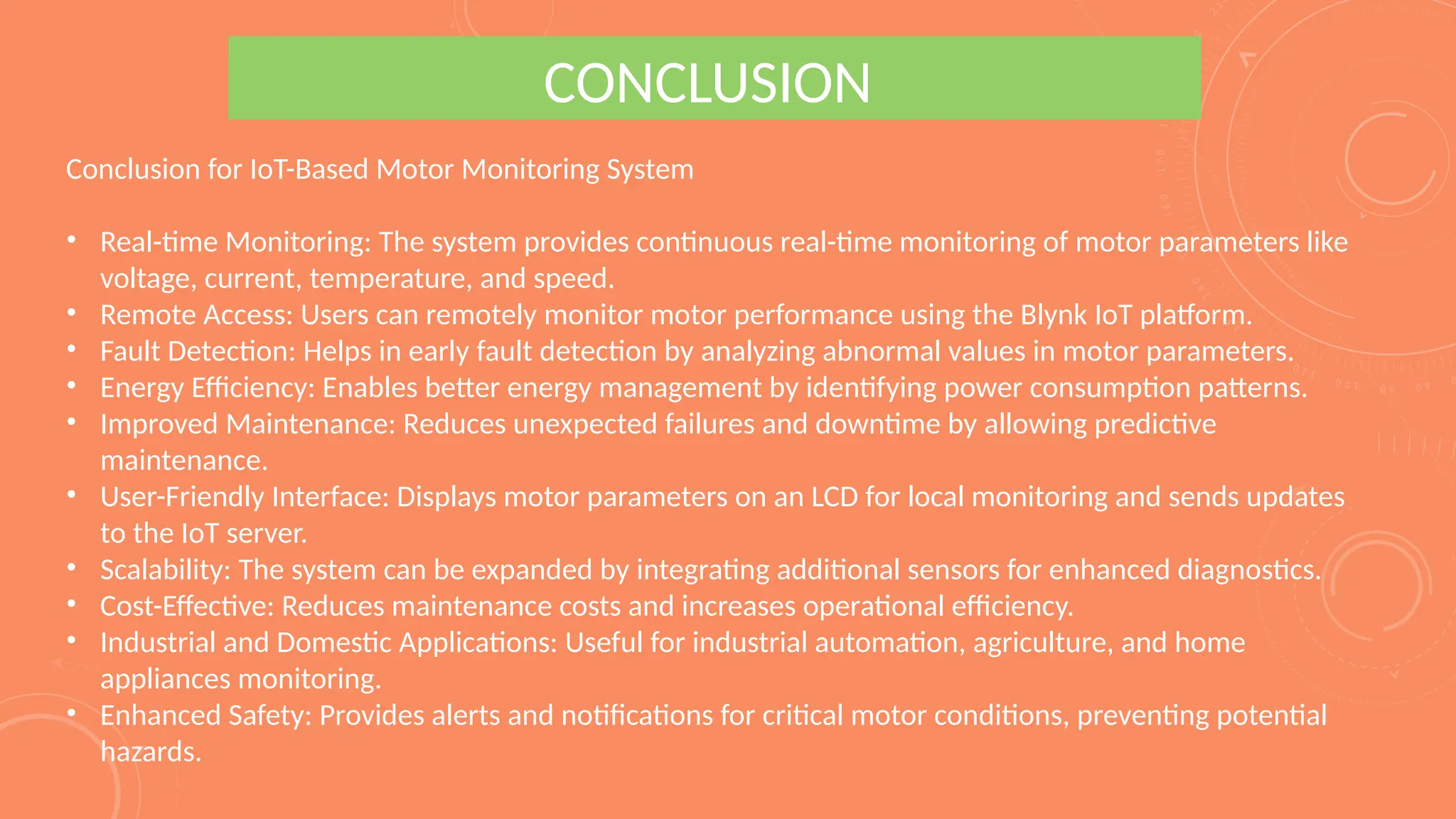 CONCLUSION
Conclusion for IoT-Based Motor Monitoring System
• Real-time Monitoring: The system provides continuous real-time monitoring of motor parameters like
voltage, current, temperature, and speed.
• Remote Access: Users can remotely monitor motor performance using the Blynk IoT platform.
• Fault Detection: Helps in early fault detection by analyzing abnormal values in motor parameters.
• Energy Efficiency: Enables better energy management by identifying power consumption patterns.
• Improved Maintenance: Reduces unexpected failures and downtime by allowing predictive
maintenance.
• User-Friendly Interface: Displays motor parameters on an LCD for local monitoring and sends updates
to the IoT server.
• Scalability: The system can be expanded by integrating additional sensors for enhanced diagnostics.
• Cost-Effective: Reduces maintenance costs and increases operational efficiency.
• Industrial and Domestic Applications: Useful for industrial automation, agriculture, and home
appliances monitoring.
• Enhanced Safety: Provides alerts and notifications for critical motor conditions, preventing potential
hazards.
 