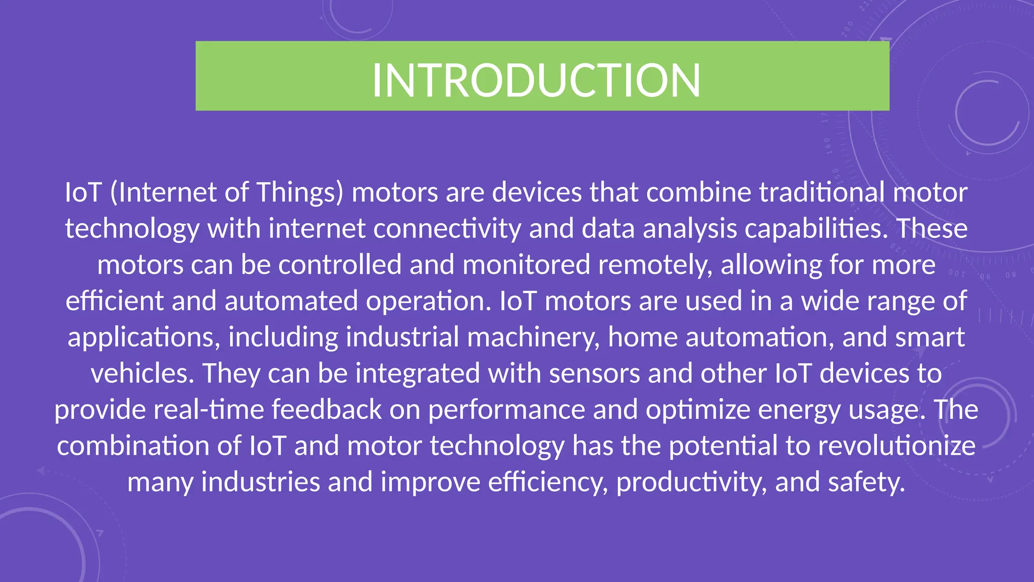 INTRODUCTION
IoT (Internet of Things) motors are devices that combine traditional motor
technology with internet connectivity and data analysis capabilities. These
motors can be controlled and monitored remotely, allowing for more
efficient and automated operation. IoT motors are used in a wide range of
applications, including industrial machinery, home automation, and smart
vehicles. They can be integrated with sensors and other IoT devices to
provide real-time feedback on performance and optimize energy usage. The
combination of IoT and motor technology has the potential to revolutionize
many industries and improve efficiency, productivity, and safety.
 