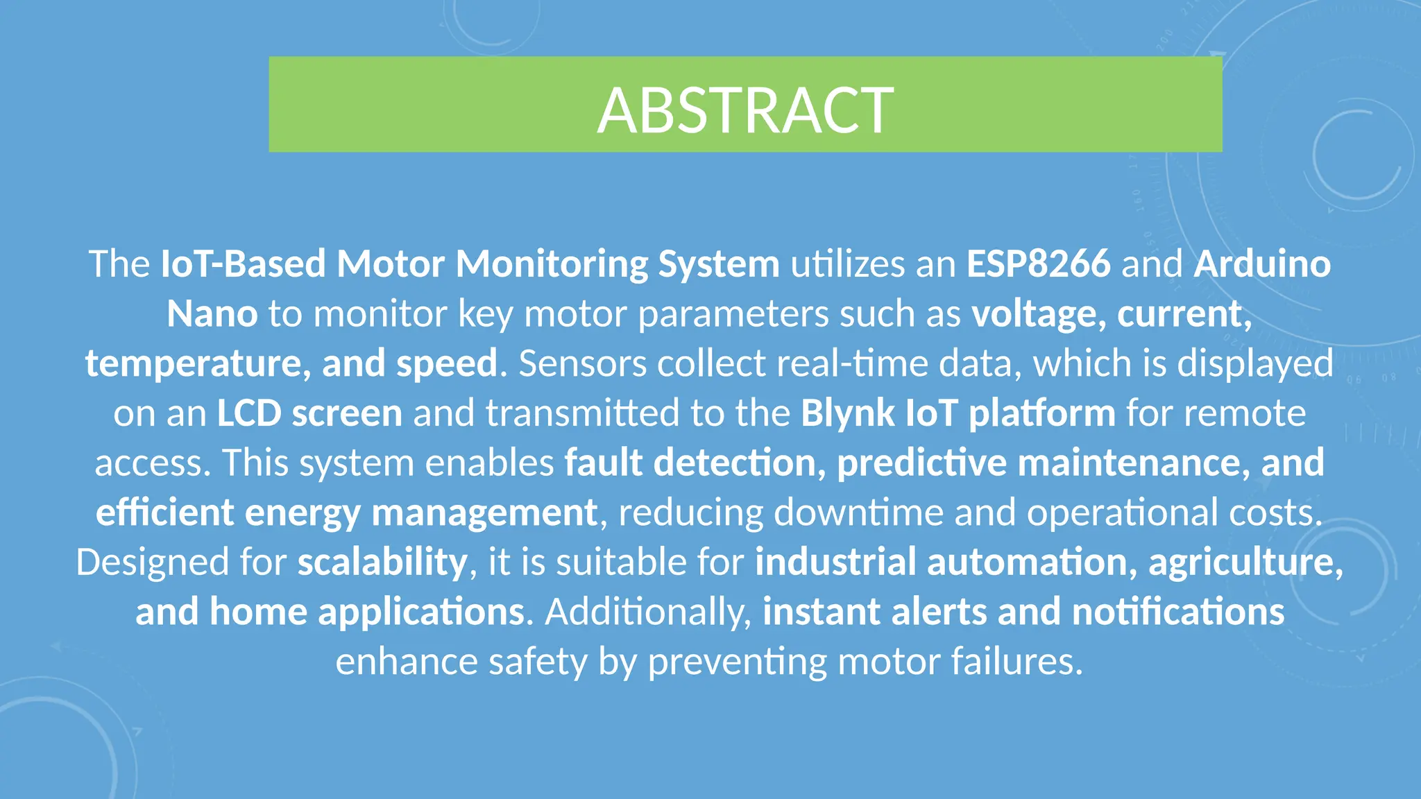 ABSTRACT
The IoT-Based Motor Monitoring System utilizes an ESP8266 and Arduino
Nano to monitor key motor parameters such as voltage, current,
temperature, and speed. Sensors collect real-time data, which is displayed
on an LCD screen and transmitted to the Blynk IoT platform for remote
access. This system enables fault detection, predictive maintenance, and
efficient energy management, reducing downtime and operational costs.
Designed for scalability, it is suitable for industrial automation, agriculture,
and home applications. Additionally, instant alerts and notifications
enhance safety by preventing motor failures.
 