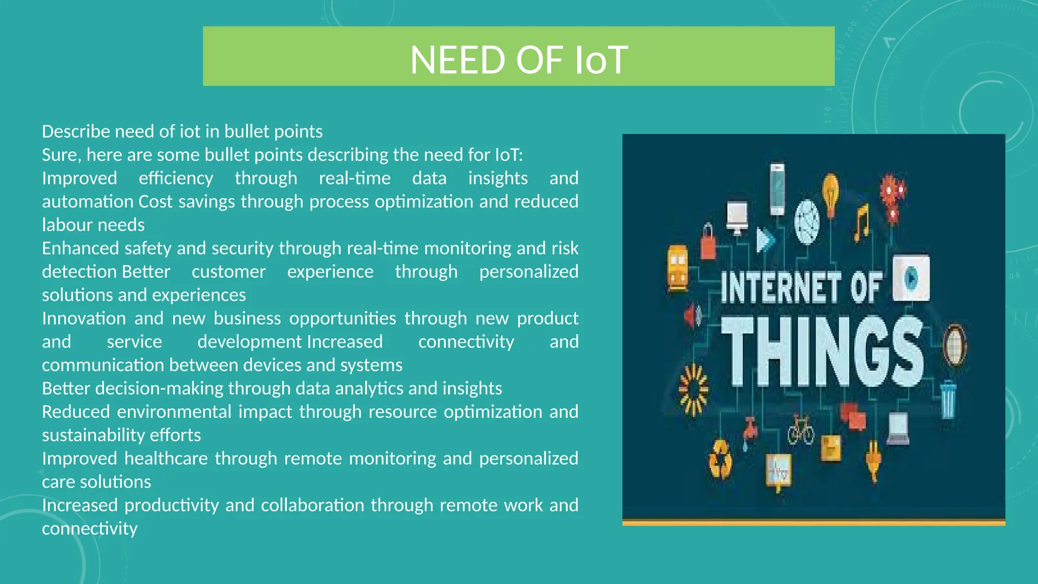 NEED OF IoT
Describe need of iot in bullet points
Sure, here are some bullet points describing the need for IoT:
Improved efficiency through real-time data insights and
automation Cost savings through process optimization and reduced
labour needs
Enhanced safety and security through real-time monitoring and risk
detection Better customer experience through personalized
solutions and experiences
Innovation and new business opportunities through new product
and service development Increased connectivity and
communication between devices and systems
Better decision-making through data analytics and insights
Reduced environmental impact through resource optimization and
sustainability efforts
Improved healthcare through remote monitoring and personalized
care solutions
Increased productivity and collaboration through remote work and
connectivity
 