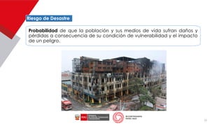 12
Riesgo de Desastre
Probabilidad de que la población y sus medios de vida sufran daños y
pérdidas a consecuencia de su condición de vulnerabilidad y el impacto
de un peligro.
 
