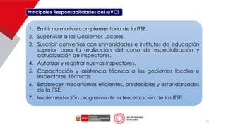 Principales Responsabilidades del MVCS
1. Emitir normativa complementaria de la ITSE.
2. Supervisar a los Gobiernos Locales.
3. Suscribir convenios con universidades e institutos de educación
superior para la realización del curso de especialización y
actualización de inspectores.
4. Autorizar y registrar nuevos inspectores.
5. Capacitación y asistencia técnica a los gobiernos locales e
inspectores técnicos.
6. Establecer mecanismos eficientes, predecibles y estandarizados
de la ITSE.
7. Implementación progresiva de la tercerización de las ITSE.
18
 