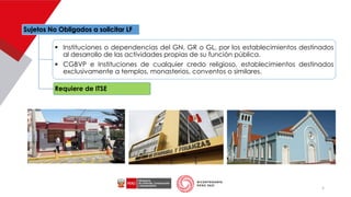 Sujetos No Obligados a solicitar LF
▪ Instituciones o dependencias del GN, GR o GL, por los establecimientos destinados
al desarrollo de las actividades propias de su función pública.
▪ CGBVP e Instituciones de cualquier credo religioso, establecimientos destinados
exclusivamente a templos, monasterios, conventos o similares.
Requiere de ITSE
5
 