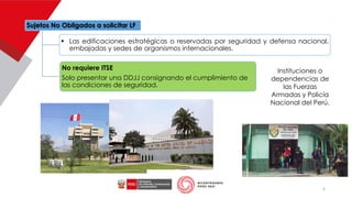 Sujetos No Obligados a solicitar LF
▪ Las edificaciones estratégicas o reservadas por seguridad y defensa nacional,
embajadas y sedes de organismos internacionales.
No requiere ITSE
Solo presentar una DDJJ consignando el cumplimiento de
las condiciones de seguridad.
Instituciones o
dependencias de
las Fuerzas
Armadas y Policía
Nacional del Perú.
6
 