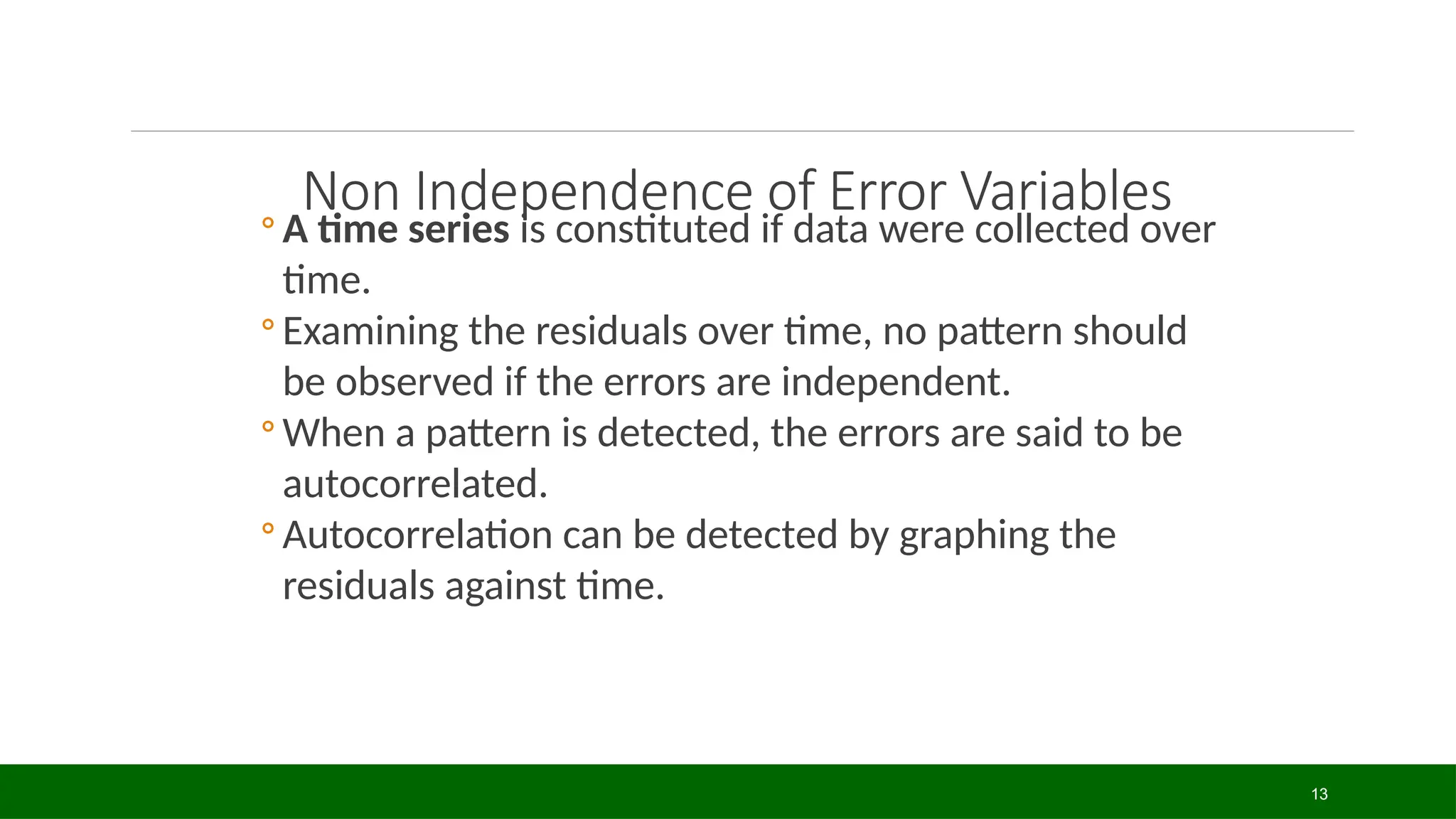 13
Non Independence of Error Variables
◦ A time series is constituted if data were collected over
time.
◦ Examining the residuals over time, no pattern should
be observed if the errors are independent.
◦ When a pattern is detected, the errors are said to be
autocorrelated.
◦ Autocorrelation can be detected by graphing the
residuals against time.
 