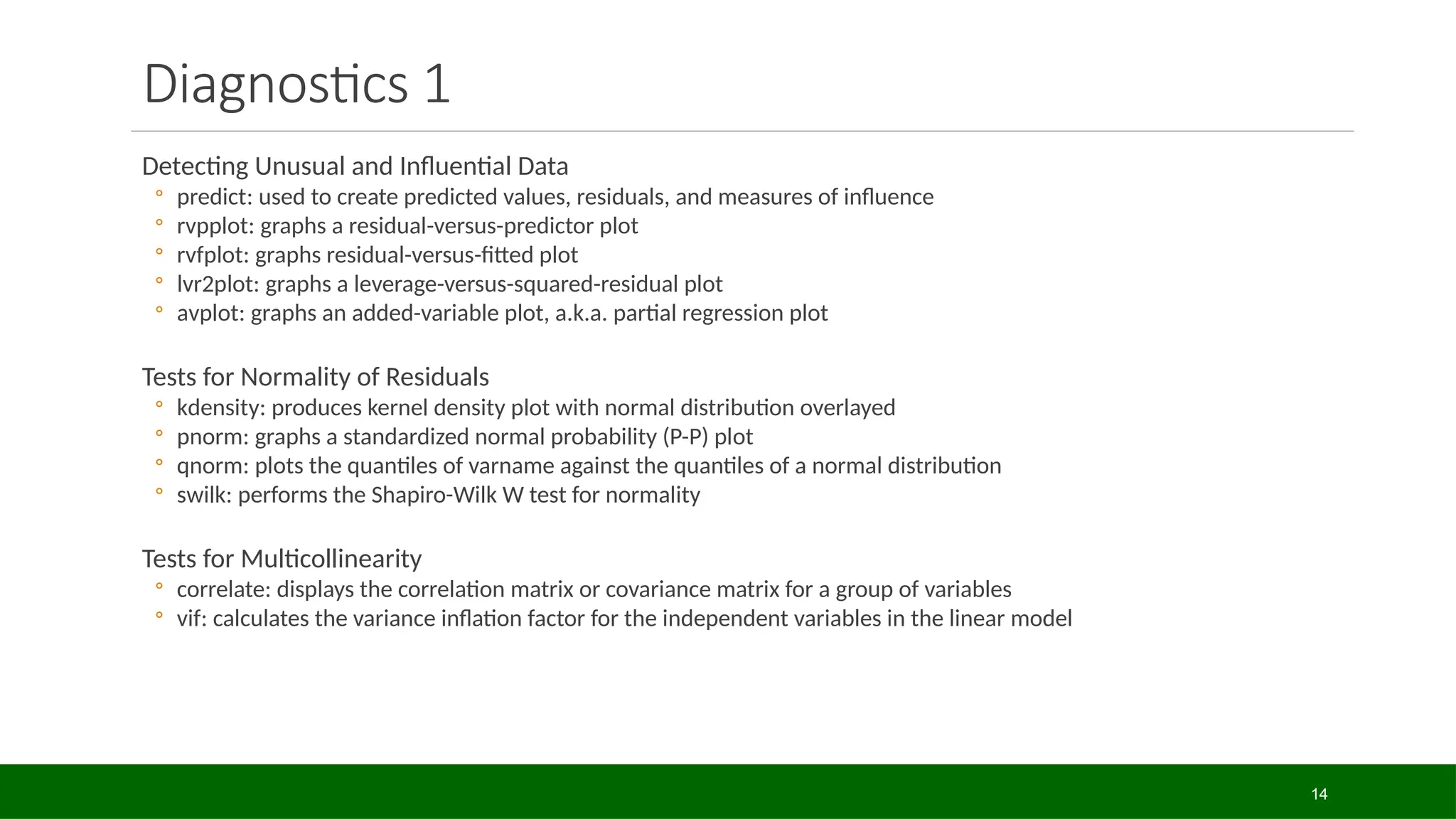 Detecting Unusual and Influential Data
◦ predict: used to create predicted values, residuals, and measures of influence
◦ rvpplot: graphs a residual-versus-predictor plot
◦ rvfplot: graphs residual-versus-fitted plot
◦ lvr2plot: graphs a leverage-versus-squared-residual plot
◦ avplot: graphs an added-variable plot, a.k.a. partial regression plot
Tests for Normality of Residuals
◦ kdensity: produces kernel density plot with normal distribution overlayed
◦ pnorm: graphs a standardized normal probability (P-P) plot
◦ qnorm: plots the quantiles of varname against the quantiles of a normal distribution
◦ swilk: performs the Shapiro-Wilk W test for normality
Tests for Multicollinearity
◦ correlate: displays the correlation matrix or covariance matrix for a group of variables
◦ vif: calculates the variance inflation factor for the independent variables in the linear model
Diagnostics 1
14
 