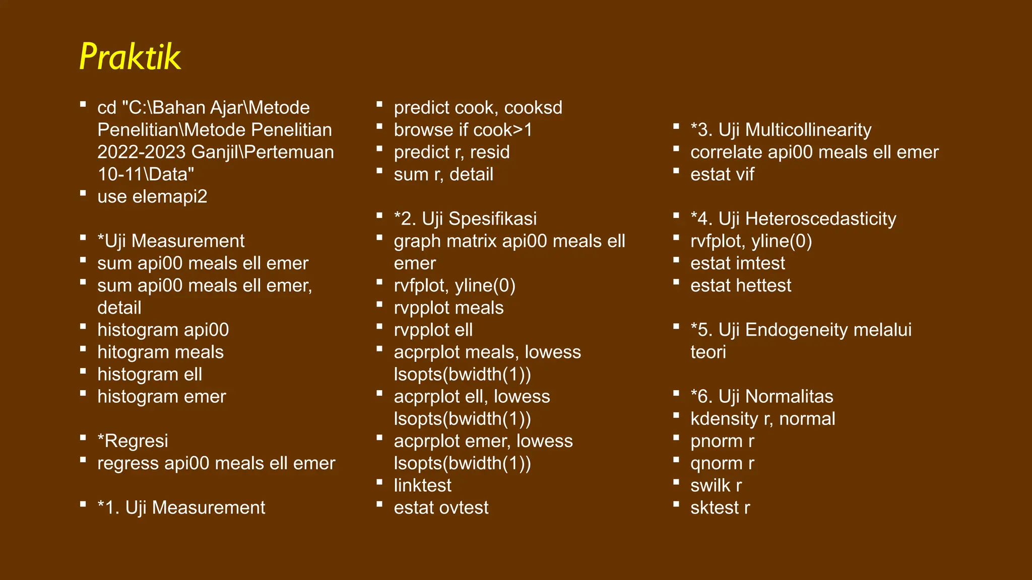 Praktik
 cd "C:Bahan AjarMetode
PenelitianMetode Penelitian
2022-2023 GanjilPertemuan
10-11Data"
 use elemapi2
 *Uji Measurement
 sum api00 meals ell emer
 sum api00 meals ell emer,
detail
 histogram api00
 hitogram meals
 histogram ell
 histogram emer
 *Regresi
 regress api00 meals ell emer
 *1. Uji Measurement
 predict cook, cooksd
 browse if cook>1
 predict r, resid
 sum r, detail
 *2. Uji Spesifikasi
 graph matrix api00 meals ell
emer
 rvfplot, yline(0)
 rvpplot meals
 rvpplot ell
 acprplot meals, lowess
lsopts(bwidth(1))
 acprplot ell, lowess
lsopts(bwidth(1))
 acprplot emer, lowess
lsopts(bwidth(1))
 linktest
 estat ovtest
 *3. Uji Multicollinearity
 correlate api00 meals ell emer
 estat vif
 *4. Uji Heteroscedasticity
 rvfplot, yline(0)
 estat imtest
 estat hettest
 *5. Uji Endogeneity melalui
teori
 *6. Uji Normalitas
 kdensity r, normal
 pnorm r
 qnorm r
 swilk r
 sktest r
 
