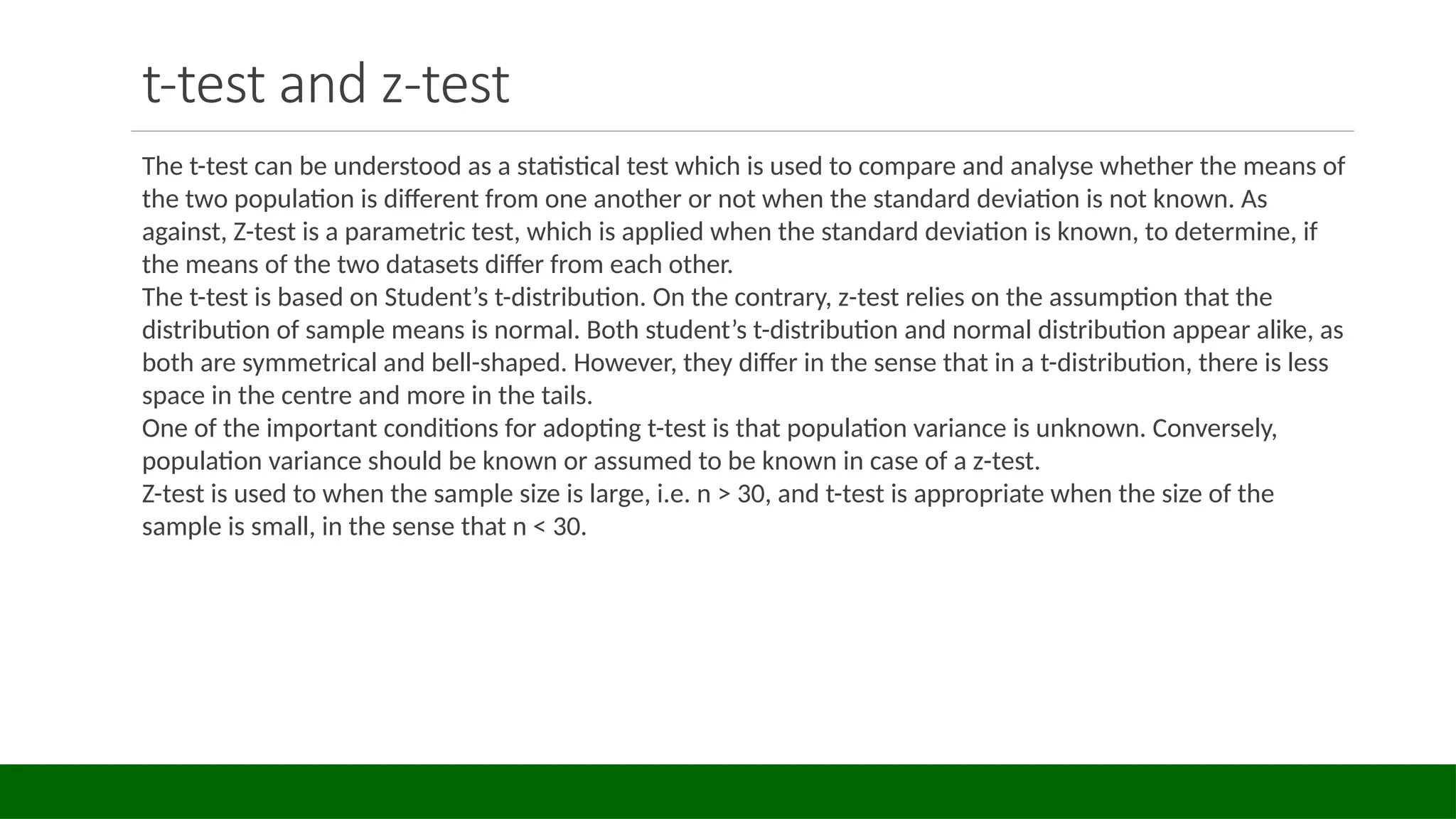 t-test and z-test
The t-test can be understood as a statistical test which is used to compare and analyse whether the means of
the two population is different from one another or not when the standard deviation is not known. As
against, Z-test is a parametric test, which is applied when the standard deviation is known, to determine, if
the means of the two datasets differ from each other.
The t-test is based on Student’s t-distribution. On the contrary, z-test relies on the assumption that the
distribution of sample means is normal. Both student’s t-distribution and normal distribution appear alike, as
both are symmetrical and bell-shaped. However, they differ in the sense that in a t-distribution, there is less
space in the centre and more in the tails.
One of the important conditions for adopting t-test is that population variance is unknown. Conversely,
population variance should be known or assumed to be known in case of a z-test.
Z-test is used to when the sample size is large, i.e. n > 30, and t-test is appropriate when the size of the
sample is small, in the sense that n < 30.
 