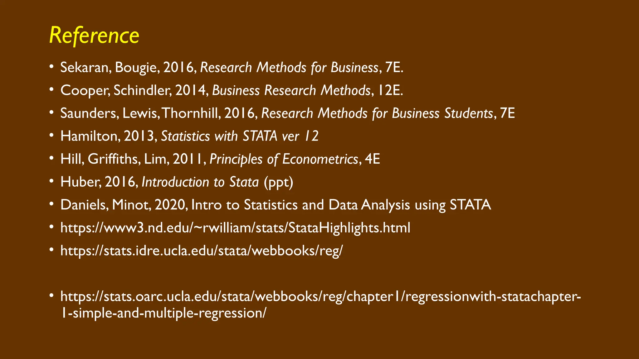 Reference
• Sekaran, Bougie, 2016, Research Methods for Business, 7E.
• Cooper, Schindler, 2014, Business Research Methods, 12E.
• Saunders, Lewis,Thornhill, 2016, Research Methods for Business Students, 7E
• Hamilton, 2013, Statistics with STATA ver 12
• Hill, Griffiths, Lim, 2011, Principles of Econometrics, 4E
• Huber, 2016, Introduction to Stata (ppt)
• Daniels, Minot, 2020, Intro to Statistics and Data Analysis using STATA
• https://www3.nd.edu/~rwilliam/stats/StataHighlights.html
• https://stats.idre.ucla.edu/stata/webbooks/reg/
• https://stats.oarc.ucla.edu/stata/webbooks/reg/chapter1/regressionwith-statachapter-
1-simple-and-multiple-regression/
 
