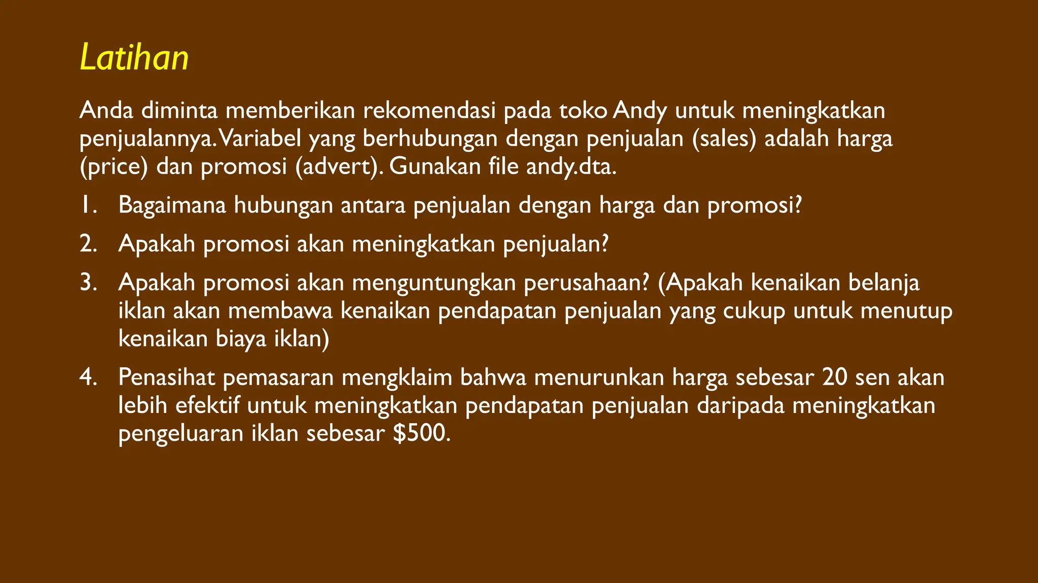 Latihan
Anda diminta memberikan rekomendasi pada toko Andy untuk meningkatkan
penjualannya.Variabel yang berhubungan dengan penjualan (sales) adalah harga
(price) dan promosi (advert). Gunakan file andy.dta.
1. Bagaimana hubungan antara penjualan dengan harga dan promosi?
2. Apakah promosi akan meningkatkan penjualan?
3. Apakah promosi akan menguntungkan perusahaan? (Apakah kenaikan belanja
iklan akan membawa kenaikan pendapatan penjualan yang cukup untuk menutup
kenaikan biaya iklan)
4. Penasihat pemasaran mengklaim bahwa menurunkan harga sebesar 20 sen akan
lebih efektif untuk meningkatkan pendapatan penjualan daripada meningkatkan
pengeluaran iklan sebesar $500.
 