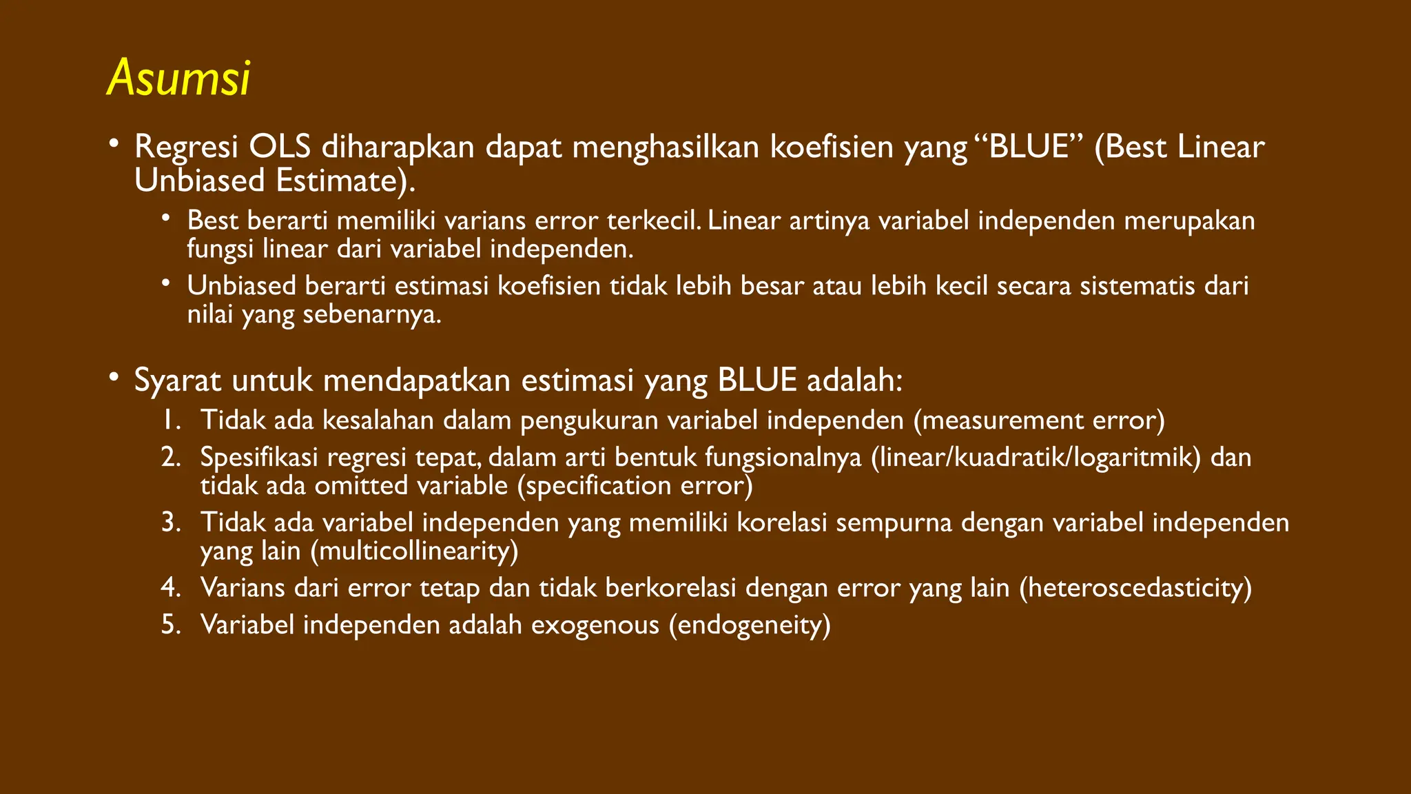 Asumsi
• Regresi OLS diharapkan dapat menghasilkan koefisien yang “BLUE” (Best Linear
Unbiased Estimate).
• Best berarti memiliki varians error terkecil. Linear artinya variabel independen merupakan
fungsi linear dari variabel independen.
• Unbiased berarti estimasi koefisien tidak lebih besar atau lebih kecil secara sistematis dari
nilai yang sebenarnya.
• Syarat untuk mendapatkan estimasi yang BLUE adalah:
1. Tidak ada kesalahan dalam pengukuran variabel independen (measurement error)
2. Spesifikasi regresi tepat, dalam arti bentuk fungsionalnya (linear/kuadratik/logaritmik) dan
tidak ada omitted variable (specification error)
3. Tidak ada variabel independen yang memiliki korelasi sempurna dengan variabel independen
yang lain (multicollinearity)
4. Varians dari error tetap dan tidak berkorelasi dengan error yang lain (heteroscedasticity)
5. Variabel independen adalah exogenous (endogeneity)
 