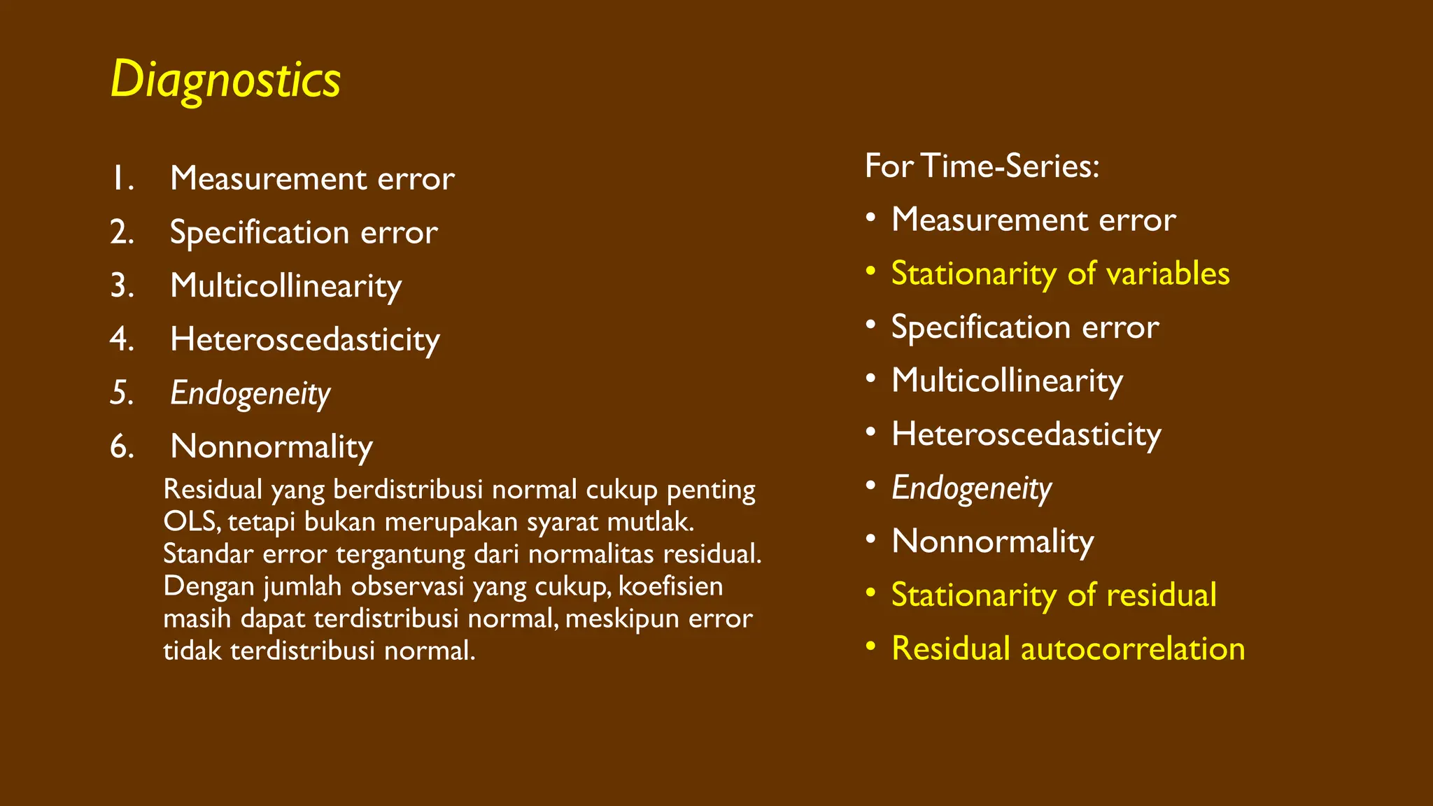Diagnostics
1. Measurement error
2. Specification error
3. Multicollinearity
4. Heteroscedasticity
5. Endogeneity
6. Nonnormality
Residual yang berdistribusi normal cukup penting
OLS, tetapi bukan merupakan syarat mutlak.
Standar error tergantung dari normalitas residual.
Dengan jumlah observasi yang cukup, koefisien
masih dapat terdistribusi normal, meskipun error
tidak terdistribusi normal.
For Time-Series:
• Measurement error
• Stationarity of variables
• Specification error
• Multicollinearity
• Heteroscedasticity
• Endogeneity
• Nonnormality
• Stationarity of residual
• Residual autocorrelation
 
