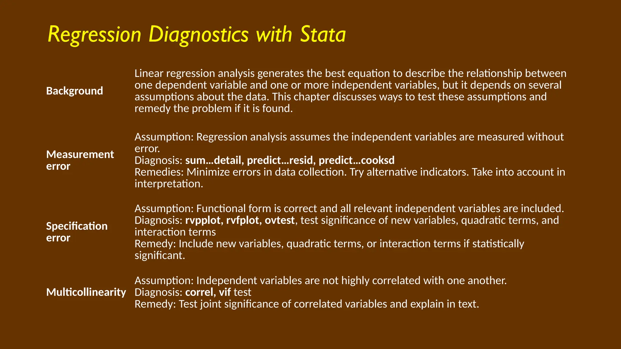 Regression Diagnostics with Stata
Background
Linear regression analysis generates the best equation to describe the relationship between
one dependent variable and one or more independent variables, but it depends on several
assumptions about the data. This chapter discusses ways to test these assumptions and
remedy the problem if it is found.
Measurement
error
Assumption: Regression analysis assumes the independent variables are measured without
error.
Diagnosis: sum…detail, predict…resid, predict…cooksd
Remedies: Minimize errors in data collection. Try alternative indicators. Take into account in
interpretation.
Specification
error
Assumption: Functional form is correct and all relevant independent variables are included.
Diagnosis: rvpplot, rvfplot, ovtest, test significance of new variables, quadratic terms, and
interaction terms
Remedy: Include new variables, quadratic terms, or interaction terms if statistically
significant.
Multicollinearity
Assumption: Independent variables are not highly correlated with one another.
Diagnosis: correl, vif test
Remedy: Test joint significance of correlated variables and explain in text.
 