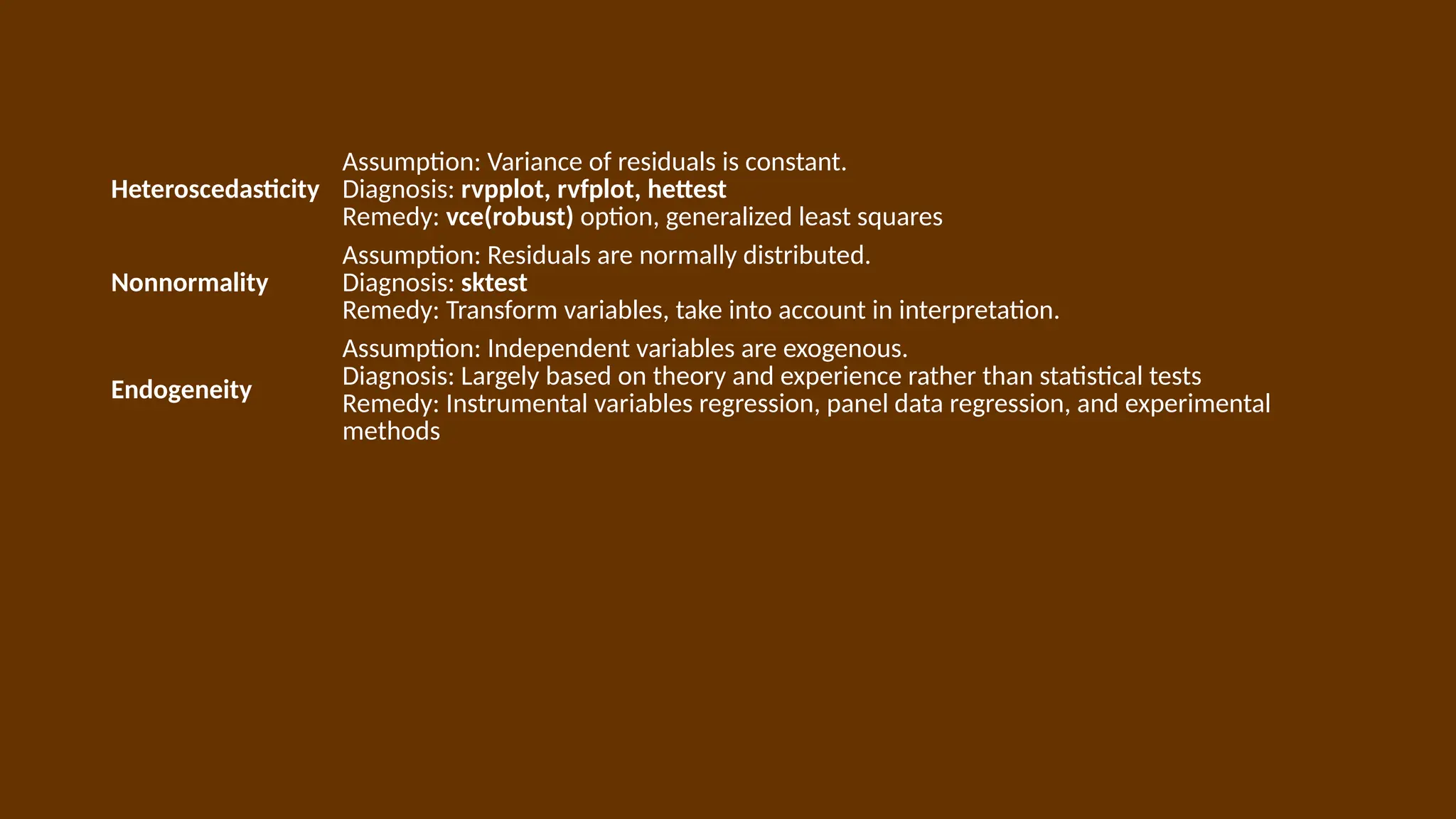 Heteroscedasticity
Assumption: Variance of residuals is constant.
Diagnosis: rvpplot, rvfplot, hettest
Remedy: vce(robust) option, generalized least squares
Nonnormality
Assumption: Residuals are normally distributed.
Diagnosis: sktest
Remedy: Transform variables, take into account in interpretation.
Endogeneity
Assumption: Independent variables are exogenous.
Diagnosis: Largely based on theory and experience rather than statistical tests
Remedy: Instrumental variables regression, panel data regression, and experimental
methods
 