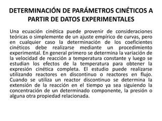 DETERMINACIÓN DE PARÁMETROS CINÉTICOS A
PARTIR DE DATOS EXPERIMENTALES
Una ecuación cinética puede provenir de consideraciones
teóricas o simplemente de un ajuste empírico de curvas, pero
en cualquier caso la determinación de los coeficientes
cinéticos debe realizarse mediante un procedimiento
experimental. En general primero se determina la variación de
la velocidad de reacción a temperatura constante y luego se
estudian los efectos de la temperatura para obtener la
expresión cinética completa. El estudio puede realizarse
utilizando reactores en discontinuo o reactores en flujo.
Cuando se utiliza un reactor discontinuo se determina la
extensión de la reacción en el tiempo ya sea siguiendo la
concentración de un determinado componente, la presión o
alguna otra propiedad relacionada.
 