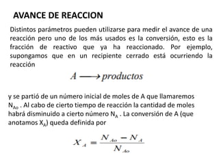 AVANCE DE REACCION
Distintos parámetros pueden utilizarse para medir el avance de una
reacción pero uno de los más usados es la conversión, esto es la
fracción de reactivo que ya ha reaccionado. Por ejemplo,
supongamos que en un recipiente cerrado está ocurriendo la
reacción
y se partió de un número inicial de moles de A que llamaremos
NAo . Al cabo de cierto tiempo de reacción la cantidad de moles
habrá disminuido a cierto número NA . La conversión de A (que
anotamos XA) queda definida por
 